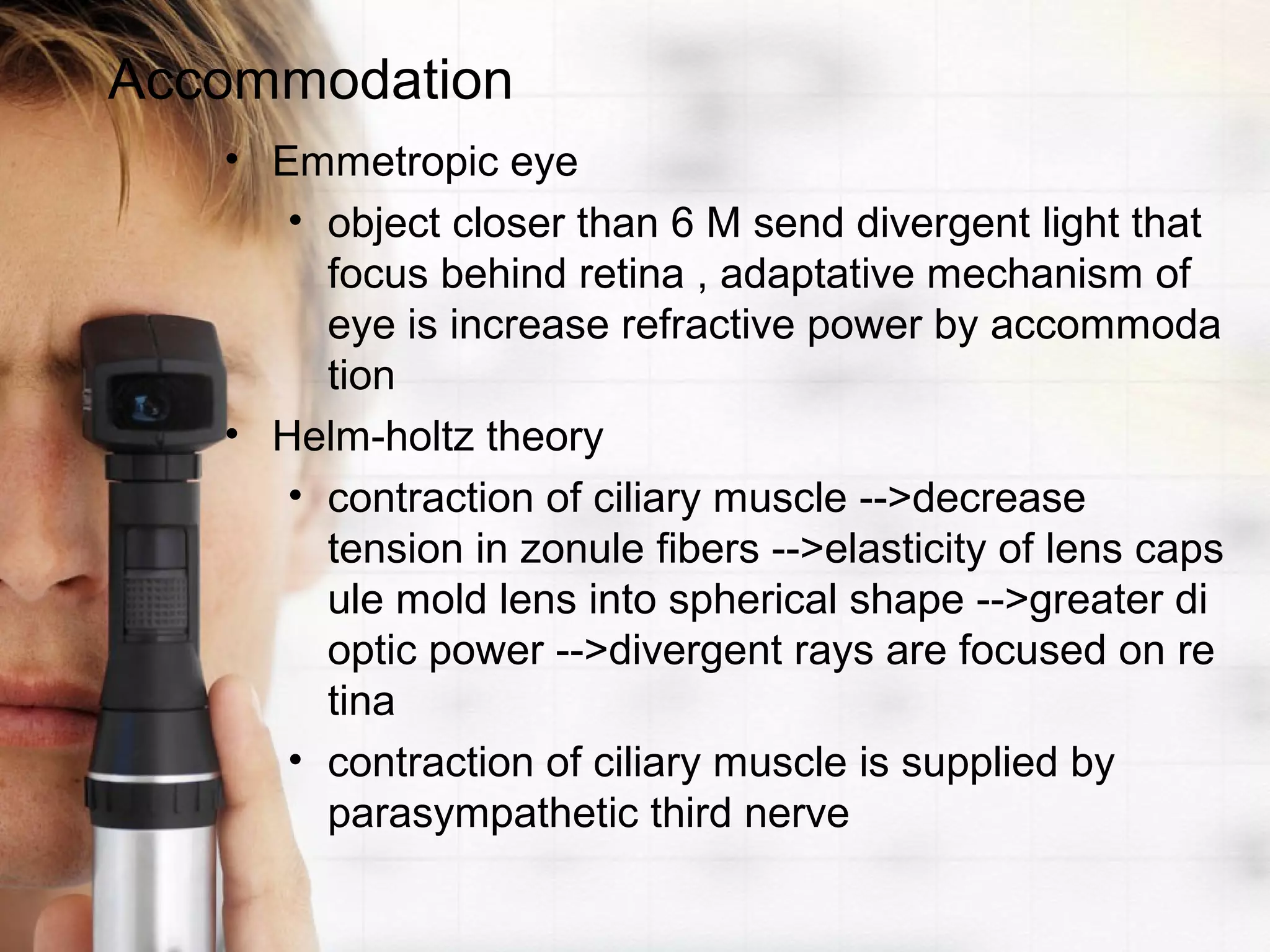 Accommodation
• Emmetropic eye
• object closer than 6 M send divergent light that
focus behind retina , adaptative mechanism of
eye is increase refractive power by accommoda
tion
• Helm-holtz theory
• contraction of ciliary muscle -->decrease
tension in zonule fibers -->elasticity of lens caps
ule mold lens into spherical shape -->greater di
optic power -->divergent rays are focused on re
tina
• contraction of ciliary muscle is supplied by
parasympathetic third nerve
 