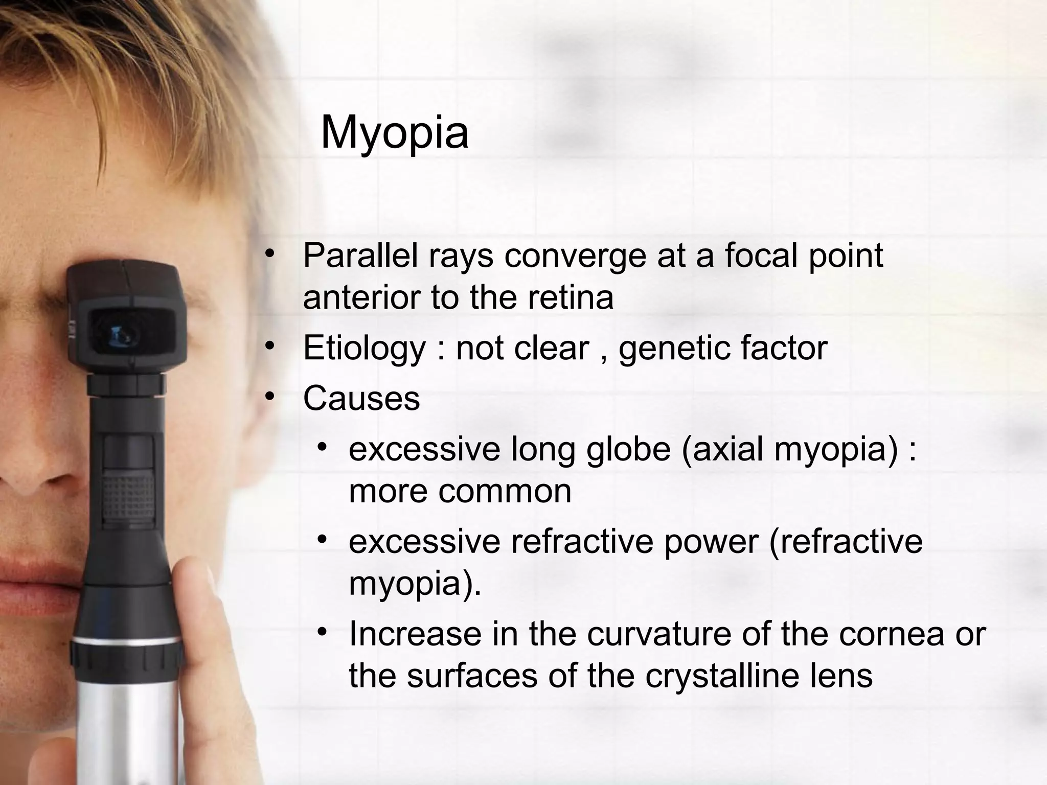 Myopia
• Parallel rays converge at a focal point
anterior to the retina
• Etiology : not clear , genetic factor
• Causes
• excessive long globe (axial myopia) :
more common
• excessive refractive power (refractive
myopia).
• Increase in the curvature of the cornea or
the surfaces of the crystalline lens
 
