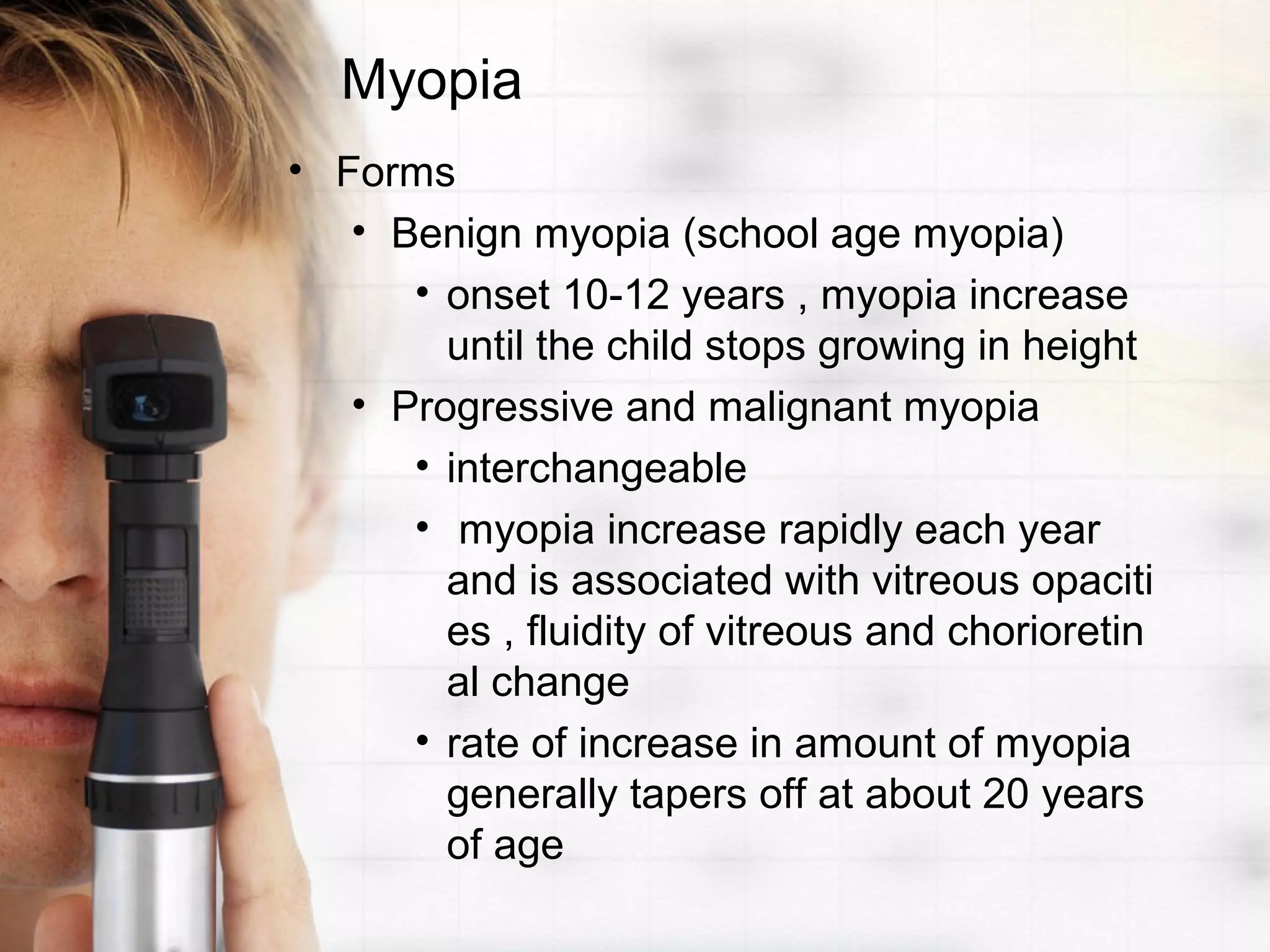 Myopia
• Forms
• Benign myopia (school age myopia)
• onset 10-12 years , myopia increase
until the child stops growing in height
• Progressive and malignant myopia
• interchangeable
• myopia increase rapidly each year
and is associated with vitreous opaciti
es , fluidity of vitreous and chorioretin
al change
• rate of increase in amount of myopia
generally tapers off at about 20 years
of age
 