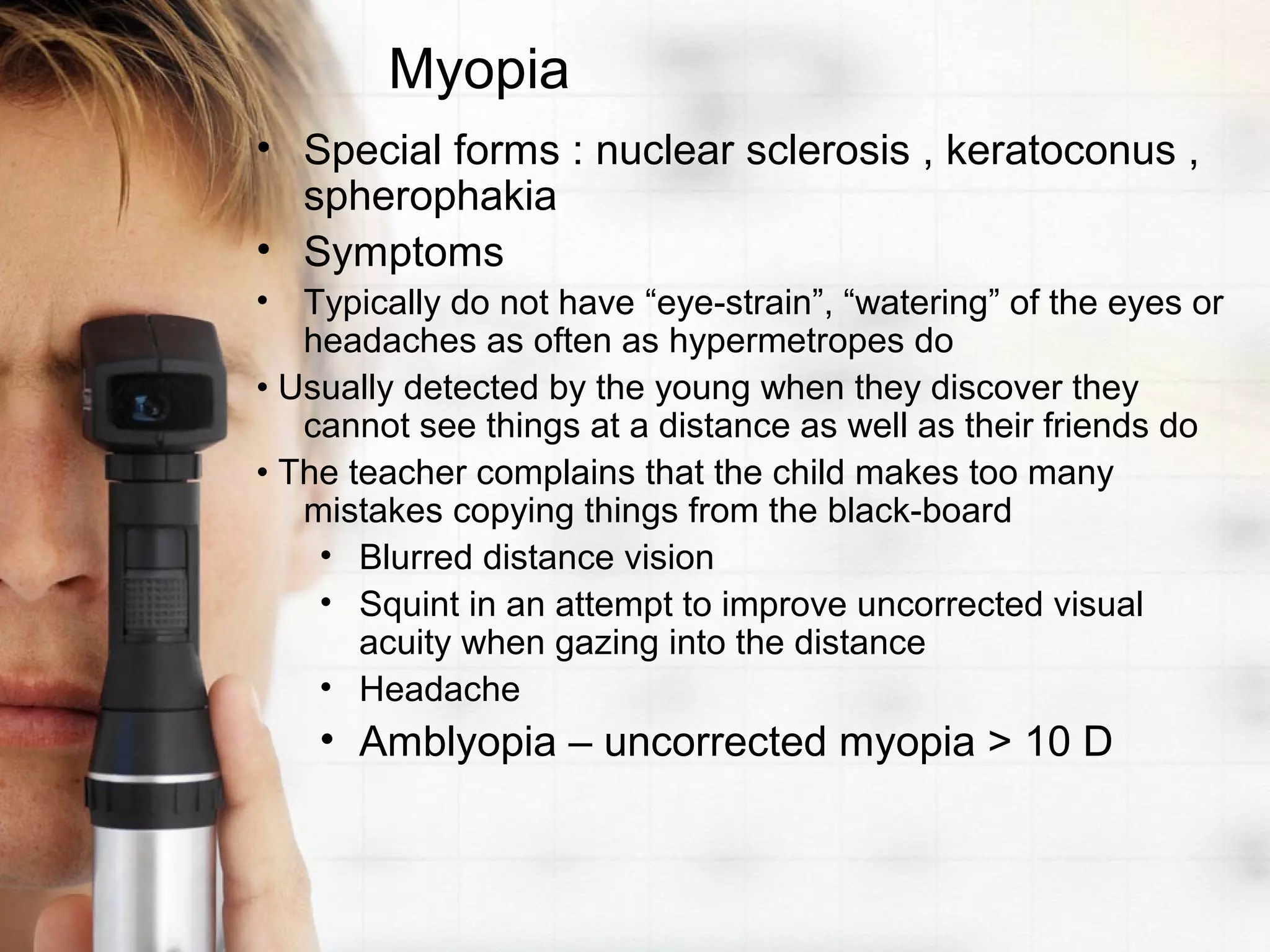 Myopia
• Special forms : nuclear sclerosis , keratoconus ,
spherophakia
• Symptoms
• Typically do not have “eye-strain”, “watering” of the eyes or
headaches as often as hypermetropes do
• Usually detected by the young when they discover they
cannot see things at a distance as well as their friends do
• The teacher complains that the child makes too many
mistakes copying things from the black-board
• Blurred distance vision
• Squint in an attempt to improve uncorrected visual
acuity when gazing into the distance
• Headache
• Amblyopia – uncorrected myopia > 10 D
 