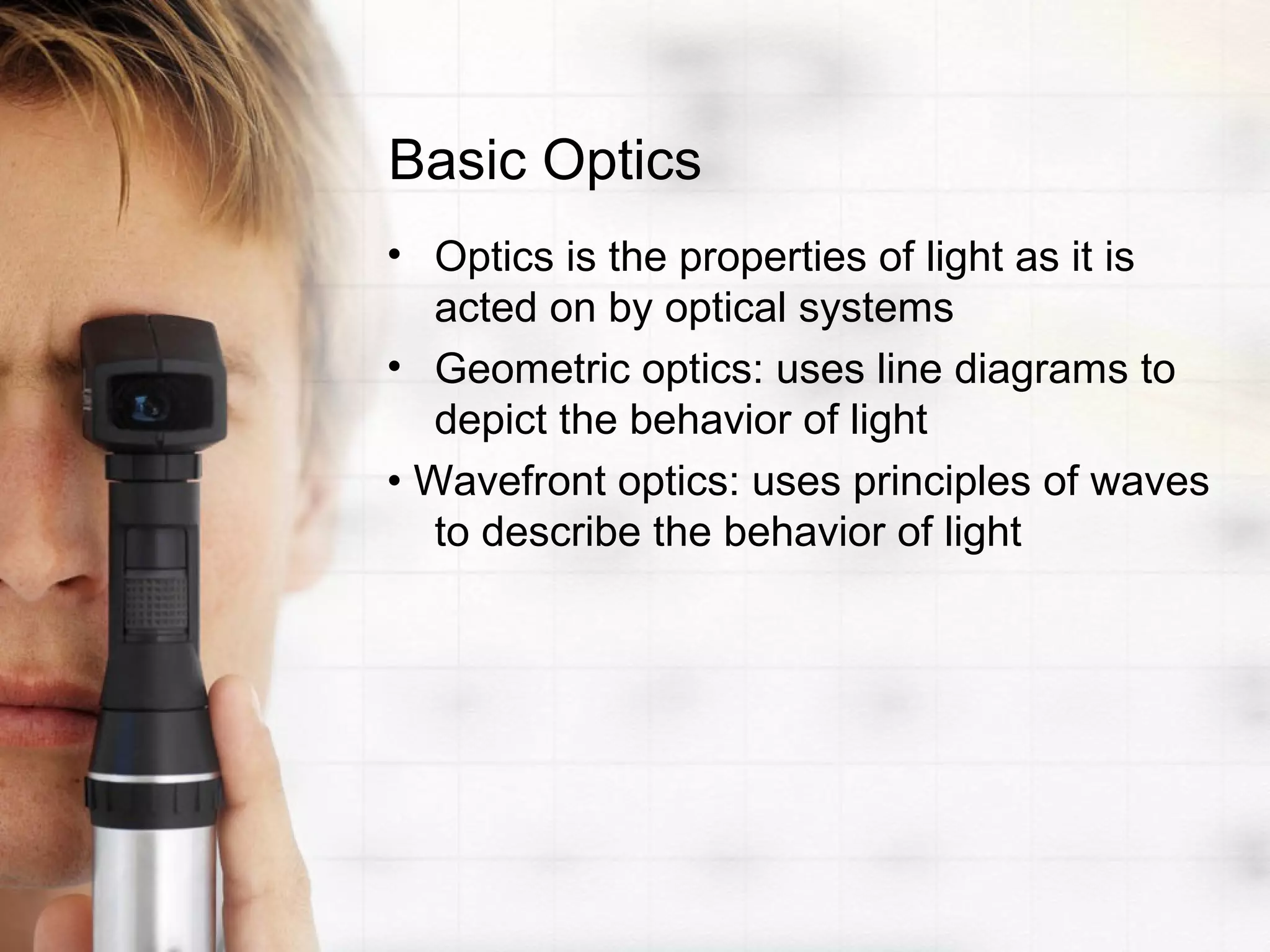 Basic Optics
• Optics is the properties of light as it is
acted on by optical systems
• Geometric optics: uses line diagrams to
depict the behavior of light
• Wavefront optics: uses principles of waves
to describe the behavior of light
 