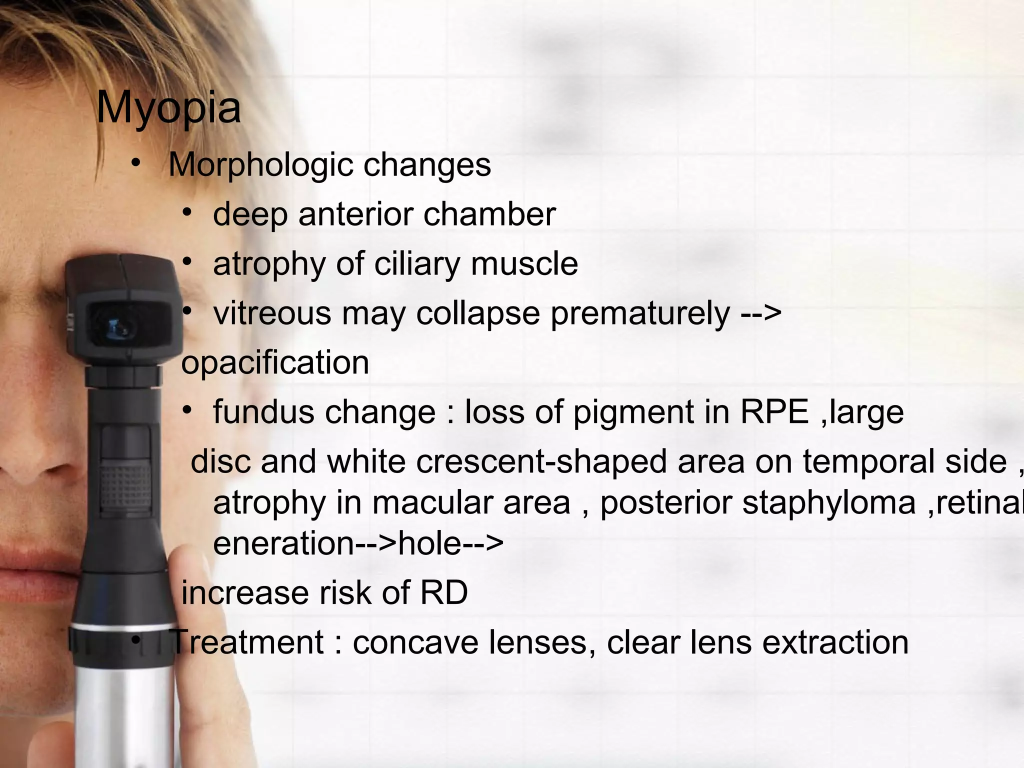 Myopia
• Morphologic changes
• deep anterior chamber
• atrophy of ciliary muscle
• vitreous may collapse prematurely -->
opacification
• fundus change : loss of pigment in RPE ,large
disc and white crescent-shaped area on temporal side ,
atrophy in macular area , posterior staphyloma ,retinal
eneration-->hole-->
increase risk of RD
• Treatment : concave lenses, clear lens extraction
 