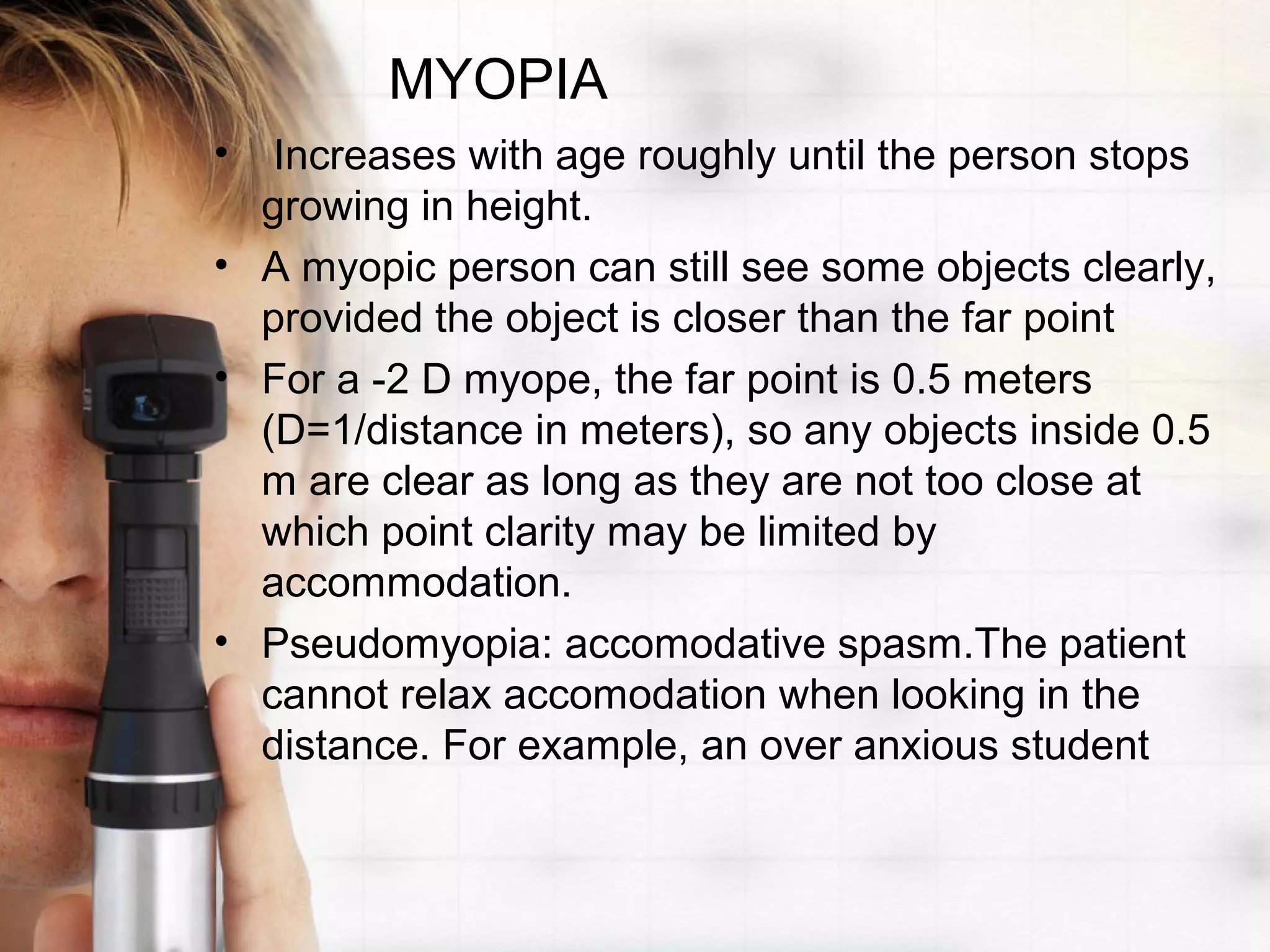 MYOPIA
• Increases with age roughly until the person stops
growing in height.
• A myopic person can still see some objects clearly,
provided the object is closer than the far point
• For a -2 D myope, the far point is 0.5 meters
(D=1/distance in meters), so any objects inside 0.5
m are clear as long as they are not too close at
which point clarity may be limited by
accommodation.
• Pseudomyopia: accomodative spasm.The patient
cannot relax accomodation when looking in the
distance. For example, an over anxious student
 