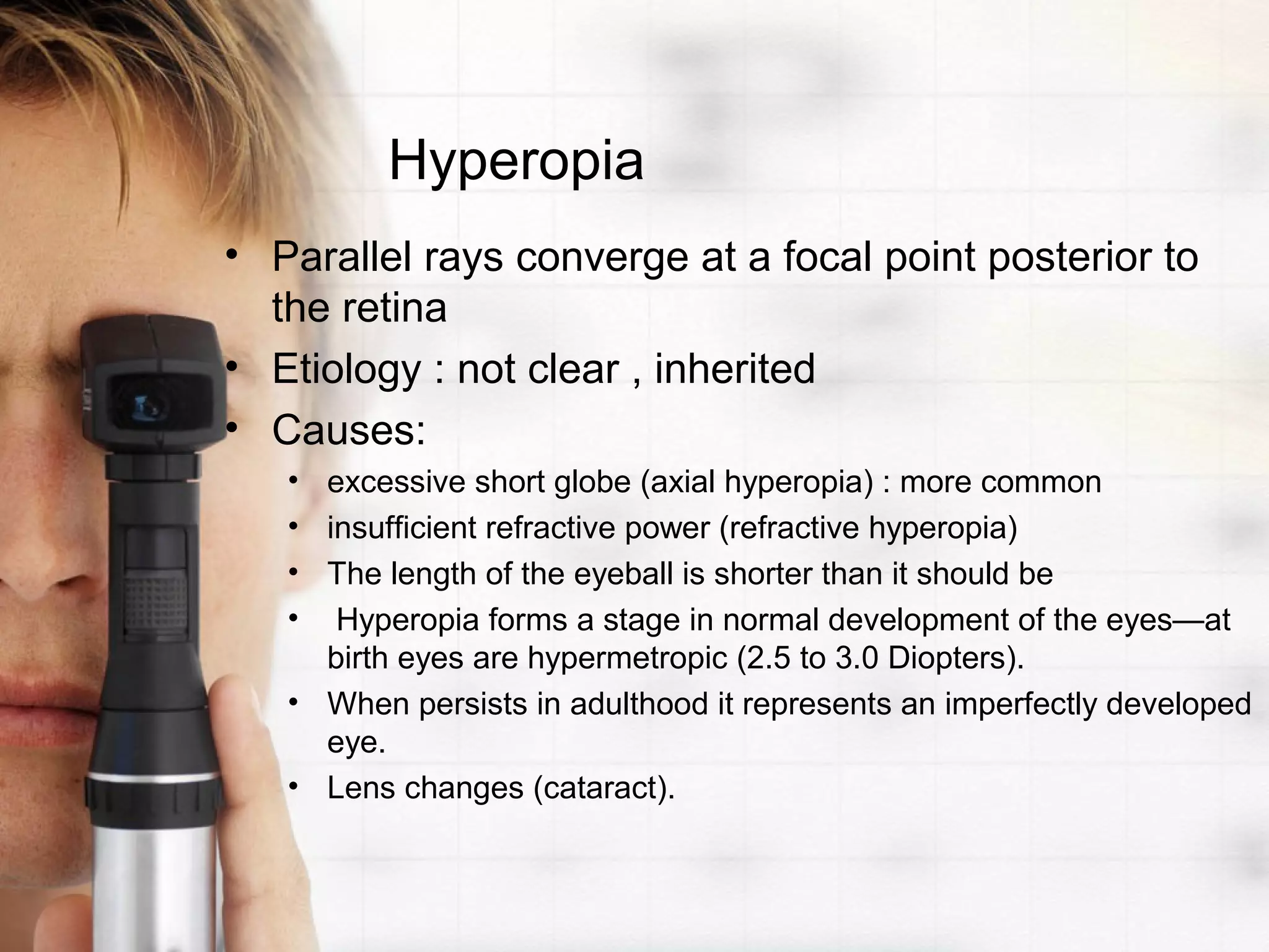 Hyperopia
• Parallel rays converge at a focal point posterior to
the retina
• Etiology : not clear , inherited
• Causes:
• excessive short globe (axial hyperopia) : more common
• insufficient refractive power (refractive hyperopia)
• The length of the eyeball is shorter than it should be
• Hyperopia forms a stage in normal development of the eyes—at
birth eyes are hypermetropic (2.5 to 3.0 Diopters).
• When persists in adulthood it represents an imperfectly developed
eye.
• Lens changes (cataract).
 