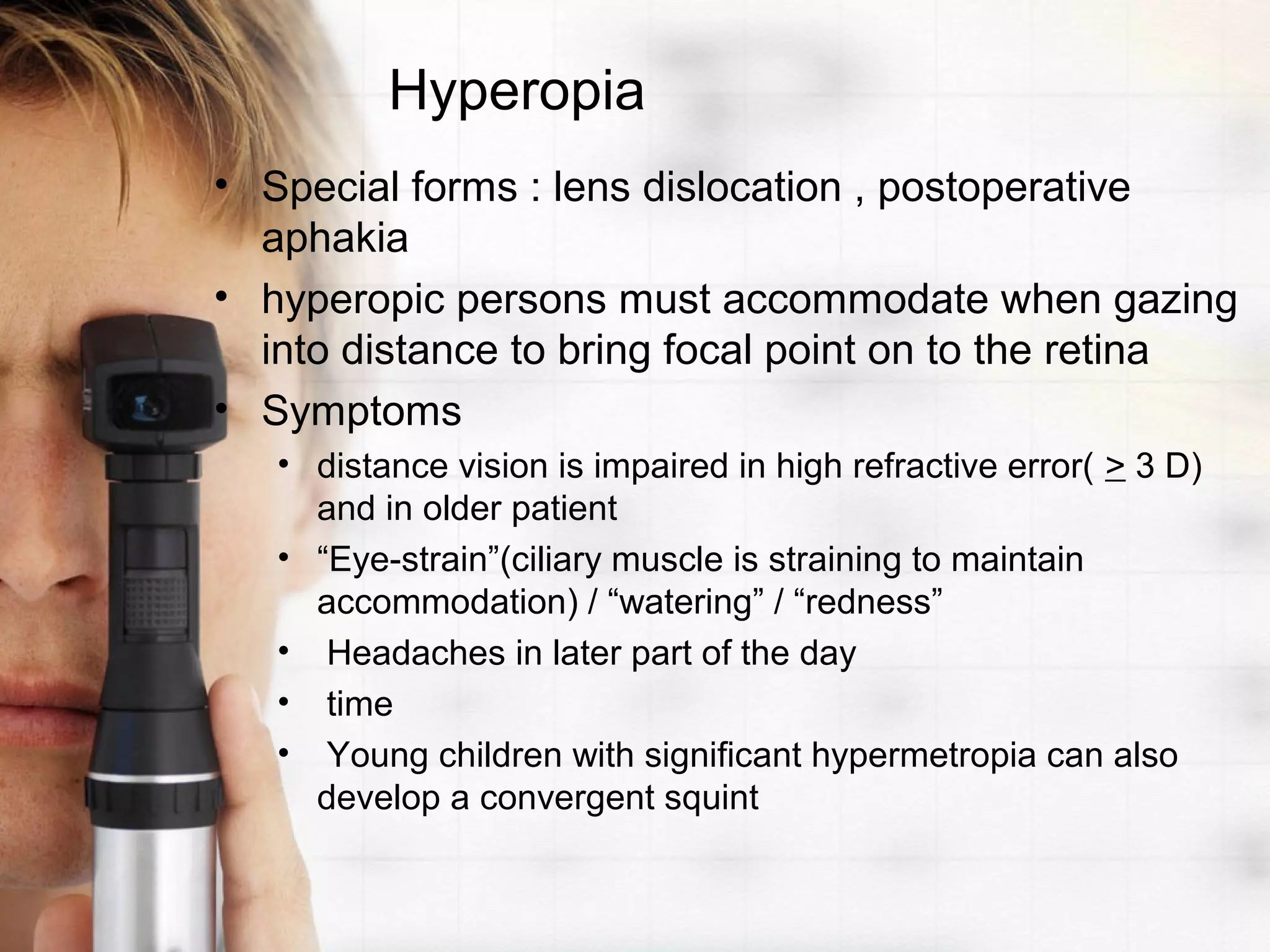 Hyperopia
• Special forms : lens dislocation , postoperative
aphakia
• hyperopic persons must accommodate when gazing
into distance to bring focal point on to the retina
• Symptoms
• distance vision is impaired in high refractive error( > 3 D)
and in older patient
• “Eye-strain”(ciliary muscle is straining to maintain
accommodation) / “watering” / “redness”
• Headaches in later part of the day
• time
• Young children with significant hypermetropia can also
develop a convergent squint
 