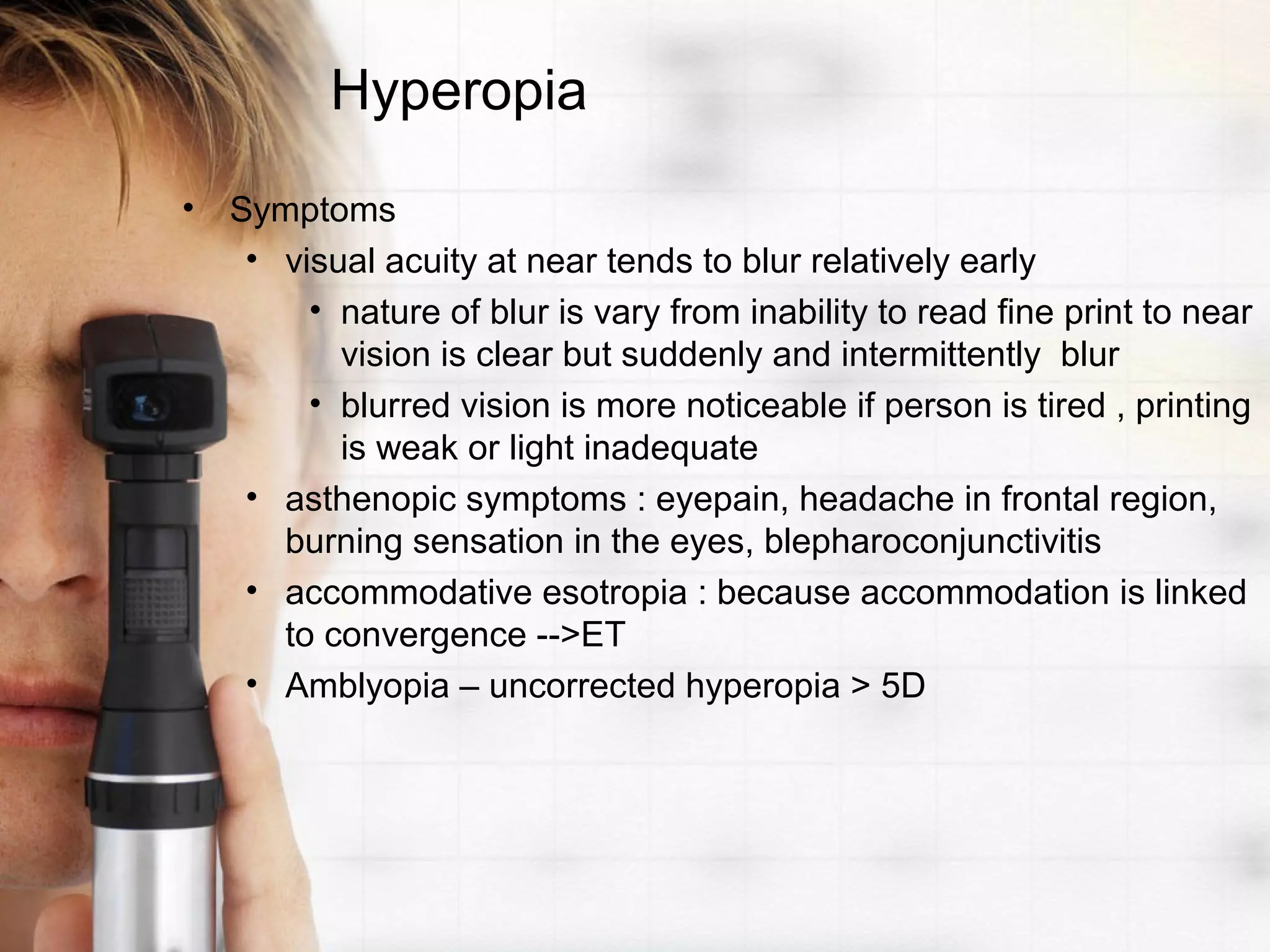 Hyperopia
• Symptoms
• visual acuity at near tends to blur relatively early
• nature of blur is vary from inability to read fine print to near
vision is clear but suddenly and intermittently blur
• blurred vision is more noticeable if person is tired , printing
is weak or light inadequate
• asthenopic symptoms : eyepain, headache in frontal region,
burning sensation in the eyes, blepharoconjunctivitis
• accommodative esotropia : because accommodation is linked
to convergence -->ET
• Amblyopia – uncorrected hyperopia > 5D
 