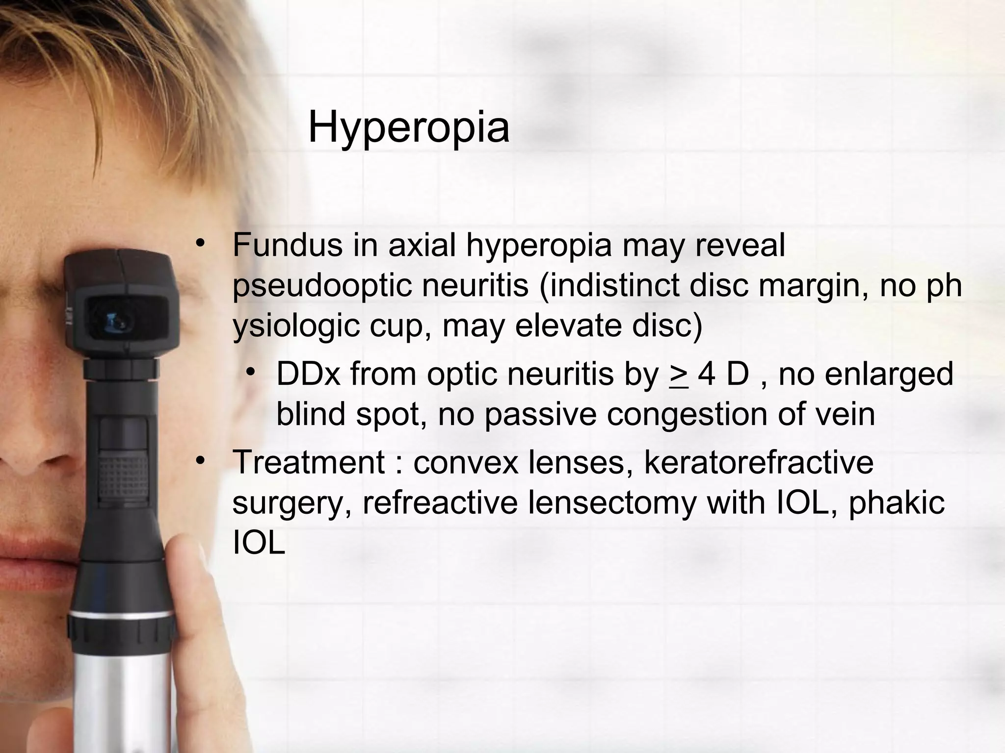 Hyperopia
• Fundus in axial hyperopia may reveal
pseudooptic neuritis (indistinct disc margin, no ph
ysiologic cup, may elevate disc)
• DDx from optic neuritis by > 4 D , no enlarged
blind spot, no passive congestion of vein
• Treatment : convex lenses, keratorefractive
surgery, refreactive lensectomy with IOL, phakic
IOL
 