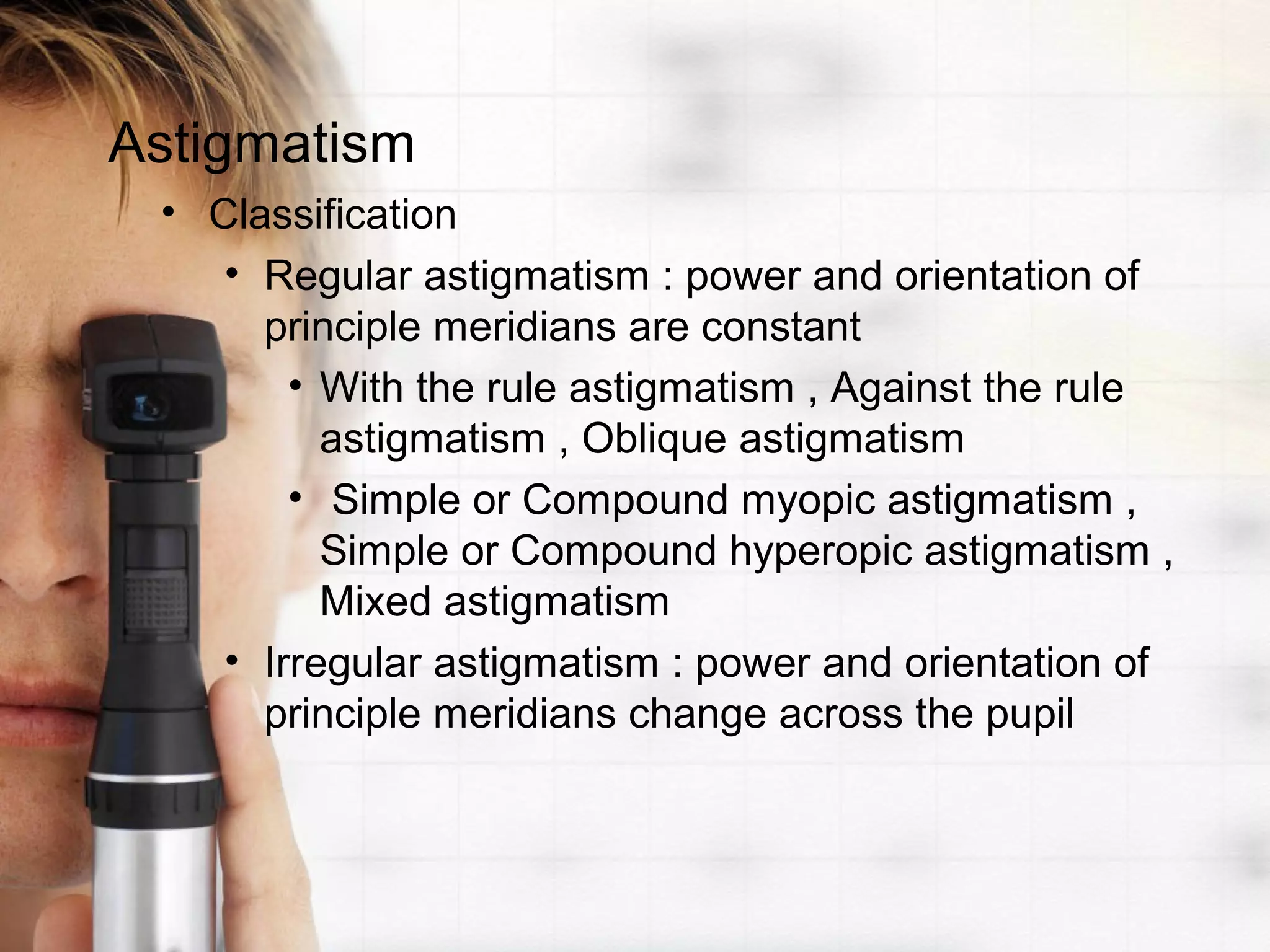 Astigmatism
• Classification
• Regular astigmatism : power and orientation of
principle meridians are constant
• With the rule astigmatism , Against the rule
astigmatism , Oblique astigmatism
• Simple or Compound myopic astigmatism ,
Simple or Compound hyperopic astigmatism ,
Mixed astigmatism
• Irregular astigmatism : power and orientation of
principle meridians change across the pupil
 