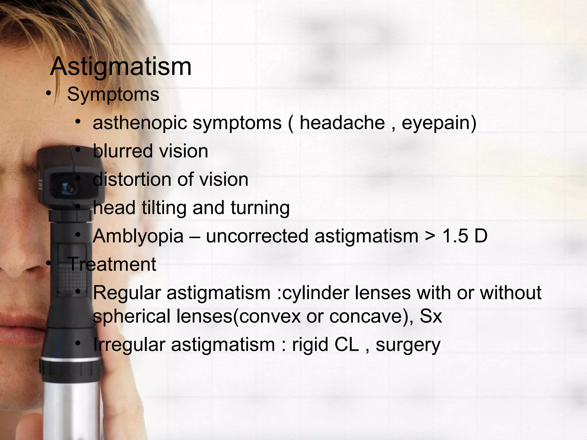 Astigmatism
• Symptoms
• asthenopic symptoms ( headache , eyepain)
• blurred vision
• distortion of vision
• head tilting and turning
• Amblyopia – uncorrected astigmatism > 1.5 D
• Treatment
• Regular astigmatism :cylinder lenses with or without
spherical lenses(convex or concave), Sx
• Irregular astigmatism : rigid CL , surgery
 