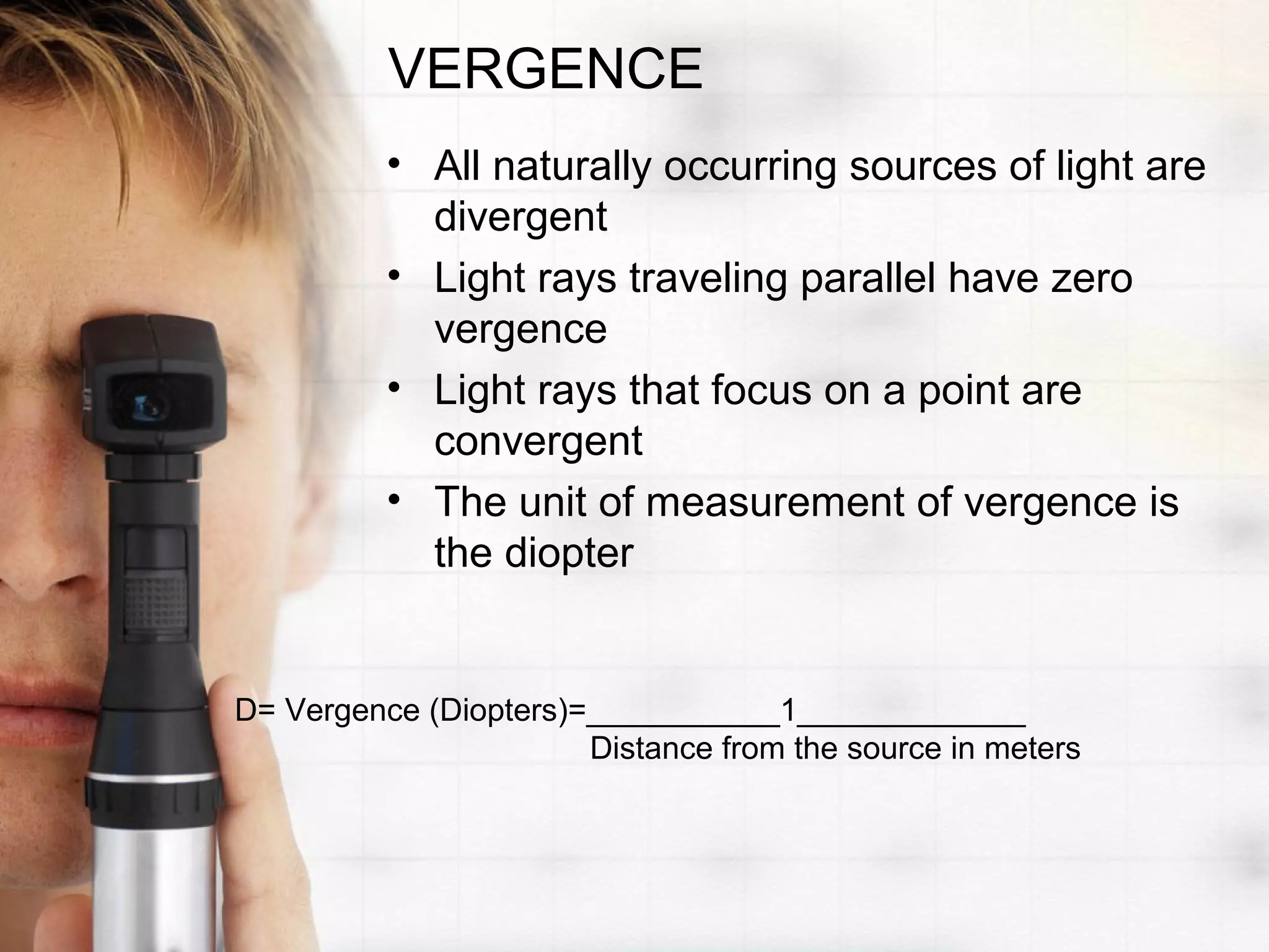 VERGENCE
• All naturally occurring sources of light are
divergent
• Light rays traveling parallel have zero
vergence
• Light rays that focus on a point are
convergent
• The unit of measurement of vergence is
the diopter
D= Vergence (Diopters)=___________1_____________
Distance from the source in meters
 