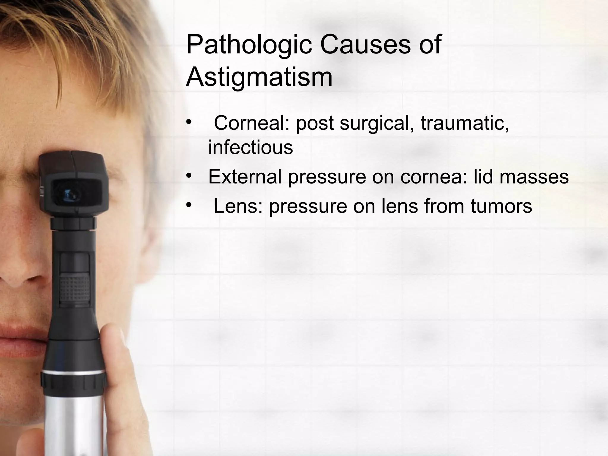 Pathologic Causes of
Astigmatism
• Corneal: post surgical, traumatic,
infectious
• External pressure on cornea: lid masses
• Lens: pressure on lens from tumors
 