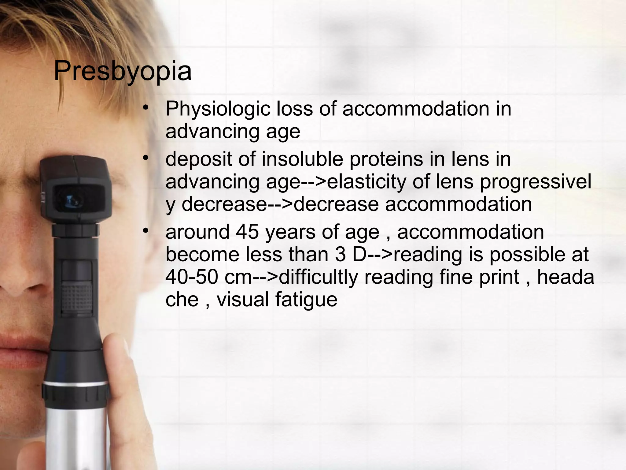 Presbyopia
• Physiologic loss of accommodation in
advancing age
• deposit of insoluble proteins in lens in
advancing age-->elasticity of lens progressivel
y decrease-->decrease accommodation
• around 45 years of age , accommodation
become less than 3 D-->reading is possible at
40-50 cm-->difficultly reading fine print , heada
che , visual fatigue
 