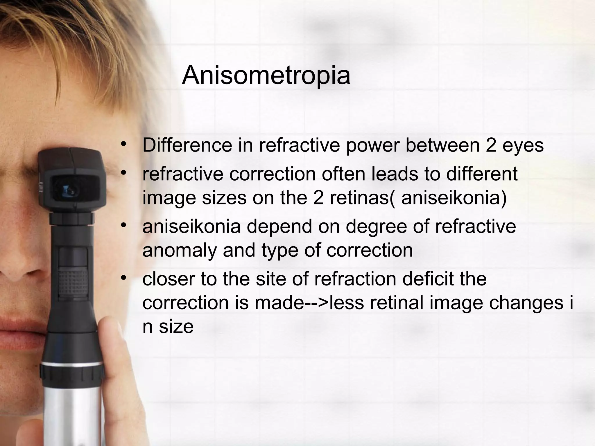 Anisometropia
• Difference in refractive power between 2 eyes
• refractive correction often leads to different
image sizes on the 2 retinas( aniseikonia)
• aniseikonia depend on degree of refractive
anomaly and type of correction
• closer to the site of refraction deficit the
correction is made-->less retinal image changes i
n size
 