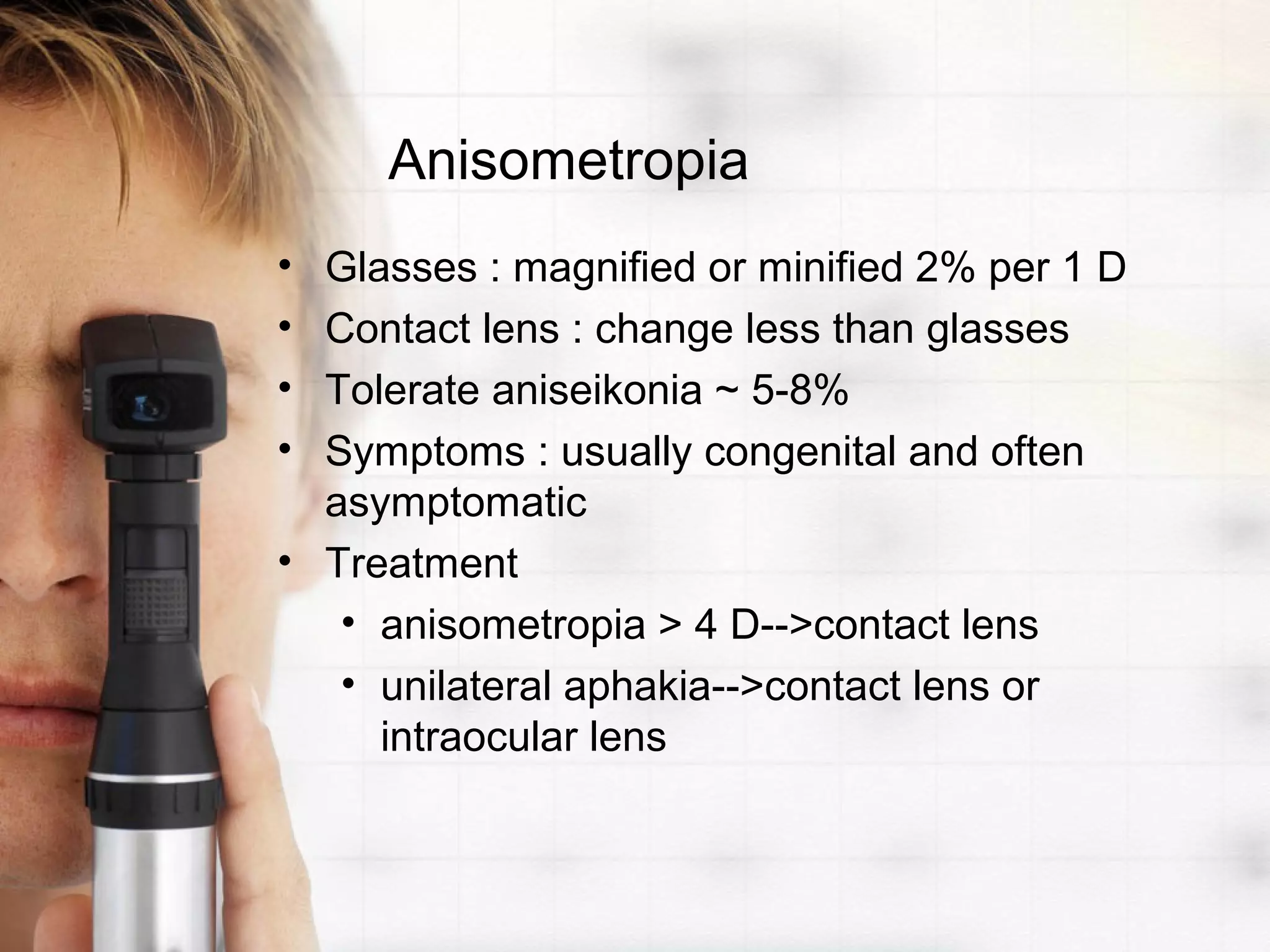 Anisometropia
• Glasses : magnified or minified 2% per 1 D
• Contact lens : change less than glasses
• Tolerate aniseikonia ~ 5-8%
• Symptoms : usually congenital and often
asymptomatic
• Treatment
• anisometropia > 4 D-->contact lens
• unilateral aphakia-->contact lens or
intraocular lens
 
