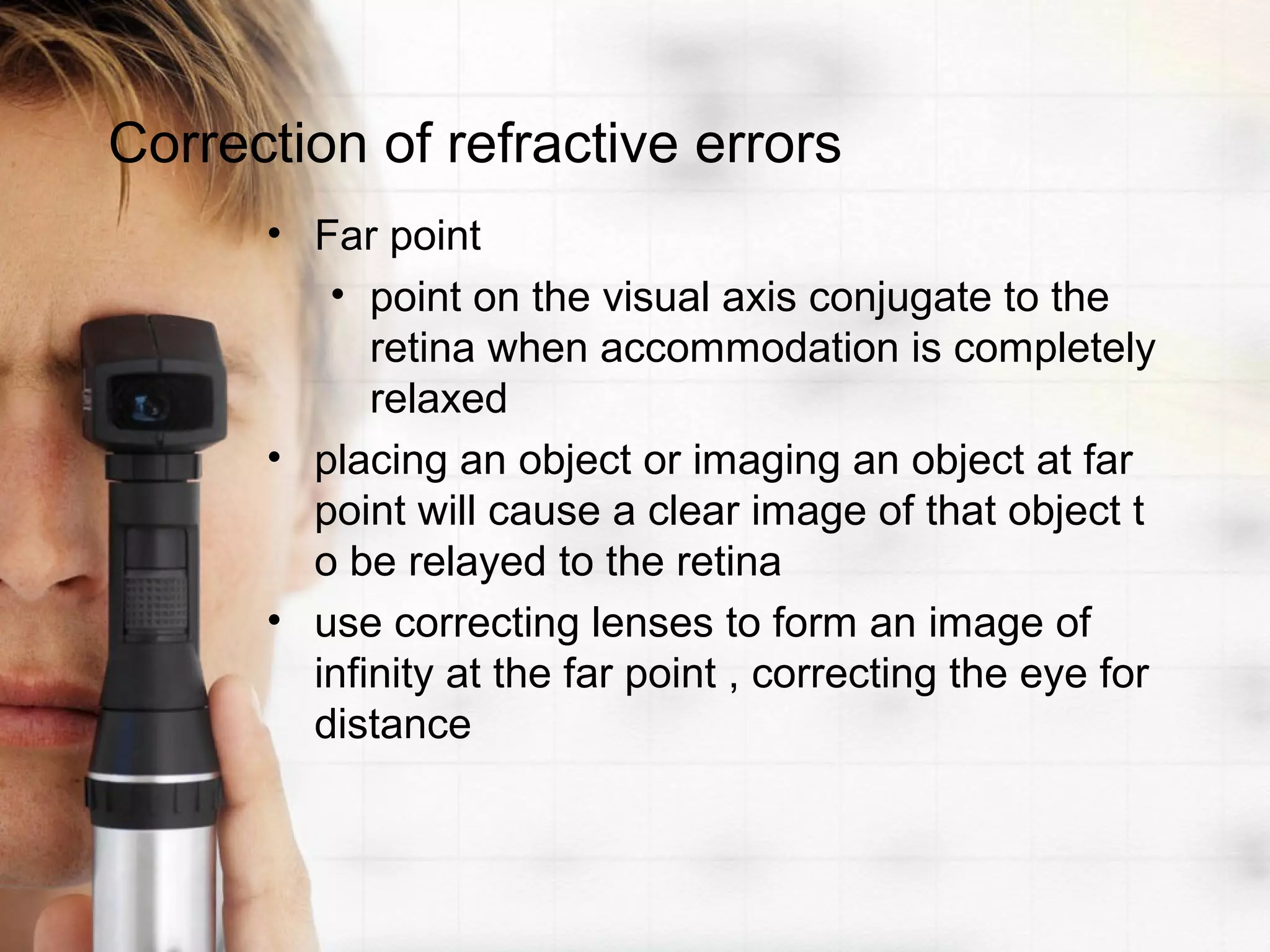 Correction of refractive errors
• Far point
• point on the visual axis conjugate to the
retina when accommodation is completely
relaxed
• placing an object or imaging an object at far
point will cause a clear image of that object t
o be relayed to the retina
• use correcting lenses to form an image of
infinity at the far point , correcting the eye for
distance
 