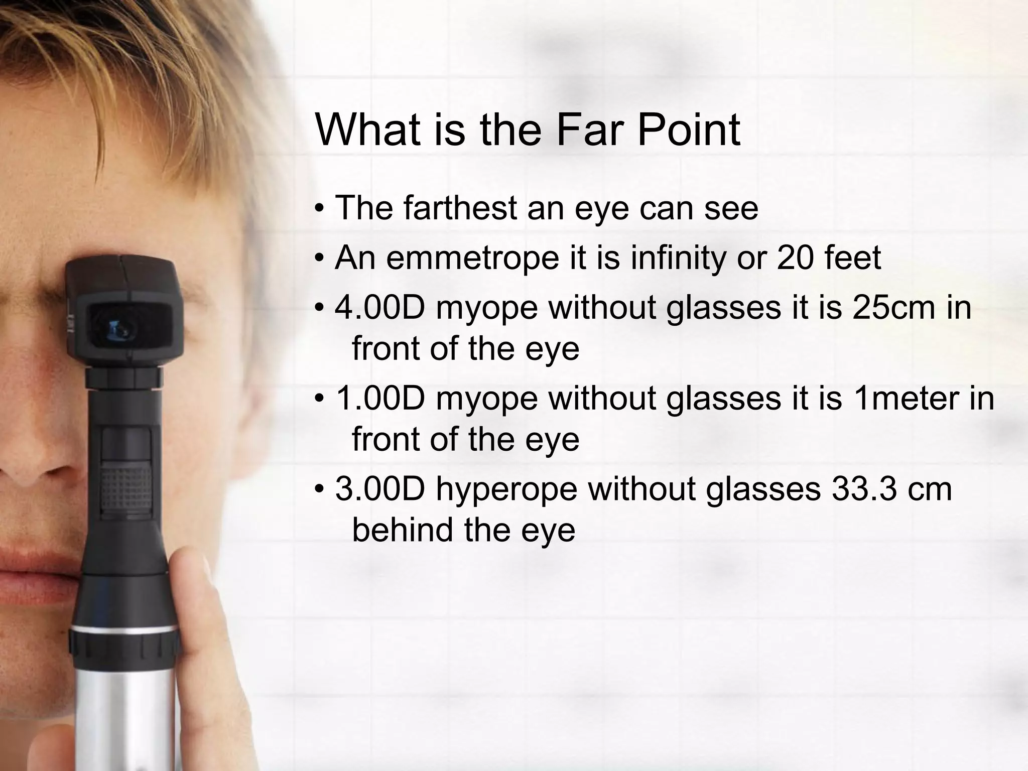 What is the Far Point
• The farthest an eye can see
• An emmetrope it is infinity or 20 feet
• 4.00D myope without glasses it is 25cm in
front of the eye
• 1.00D myope without glasses it is 1meter in
front of the eye
• 3.00D hyperope without glasses 33.3 cm
behind the eye
 