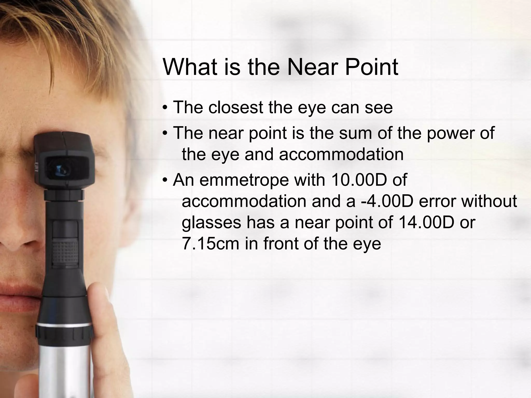 What is the Near Point
• The closest the eye can see
• The near point is the sum of the power of
the eye and accommodation
• An emmetrope with 10.00D of
accommodation and a -4.00D error without
glasses has a near point of 14.00D or
7.15cm in front of the eye
 