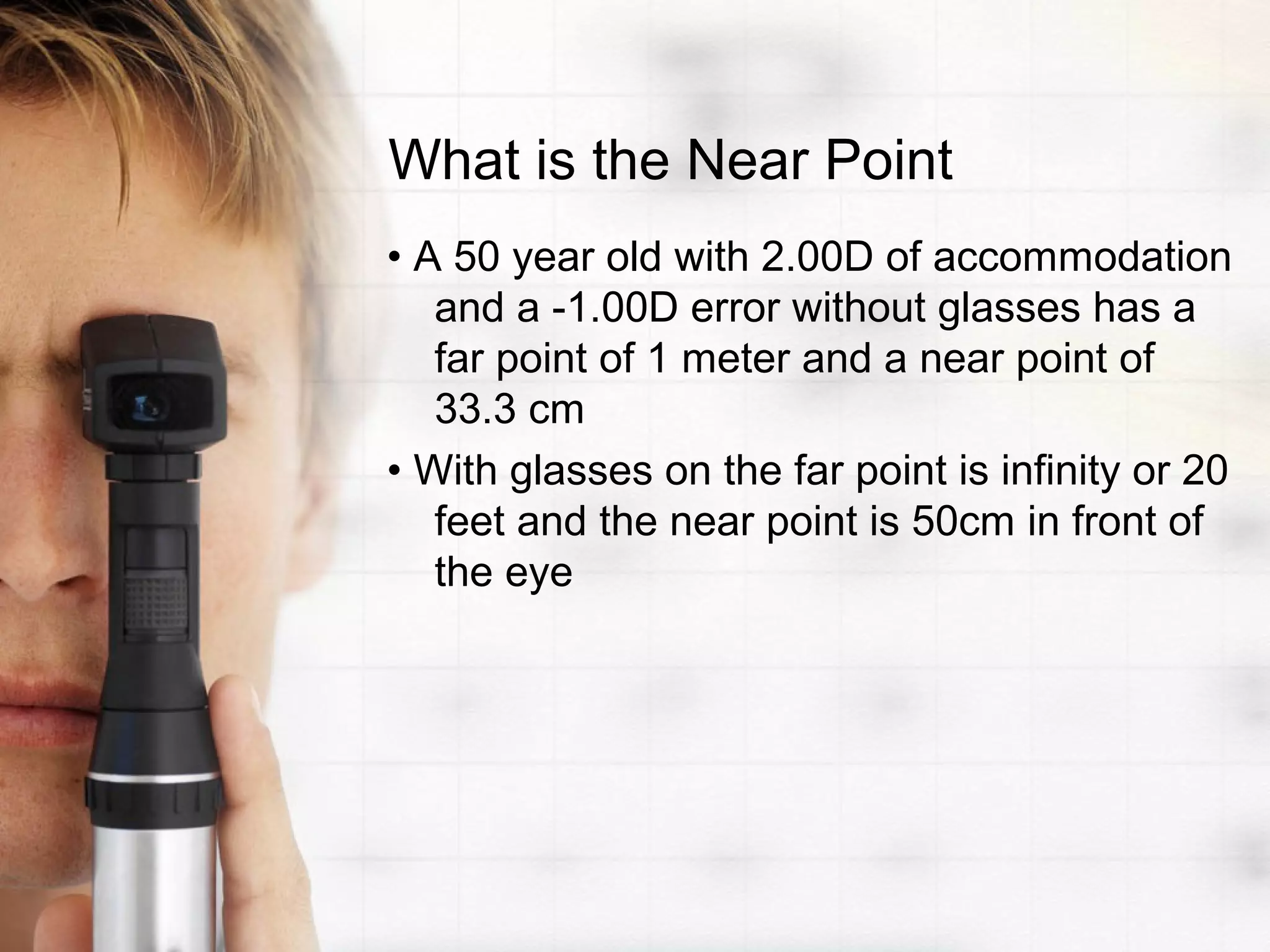 What is the Near Point
• A 50 year old with 2.00D of accommodation
and a -1.00D error without glasses has a
far point of 1 meter and a near point of
33.3 cm
• With glasses on the far point is infinity or 20
feet and the near point is 50cm in front of
the eye
 