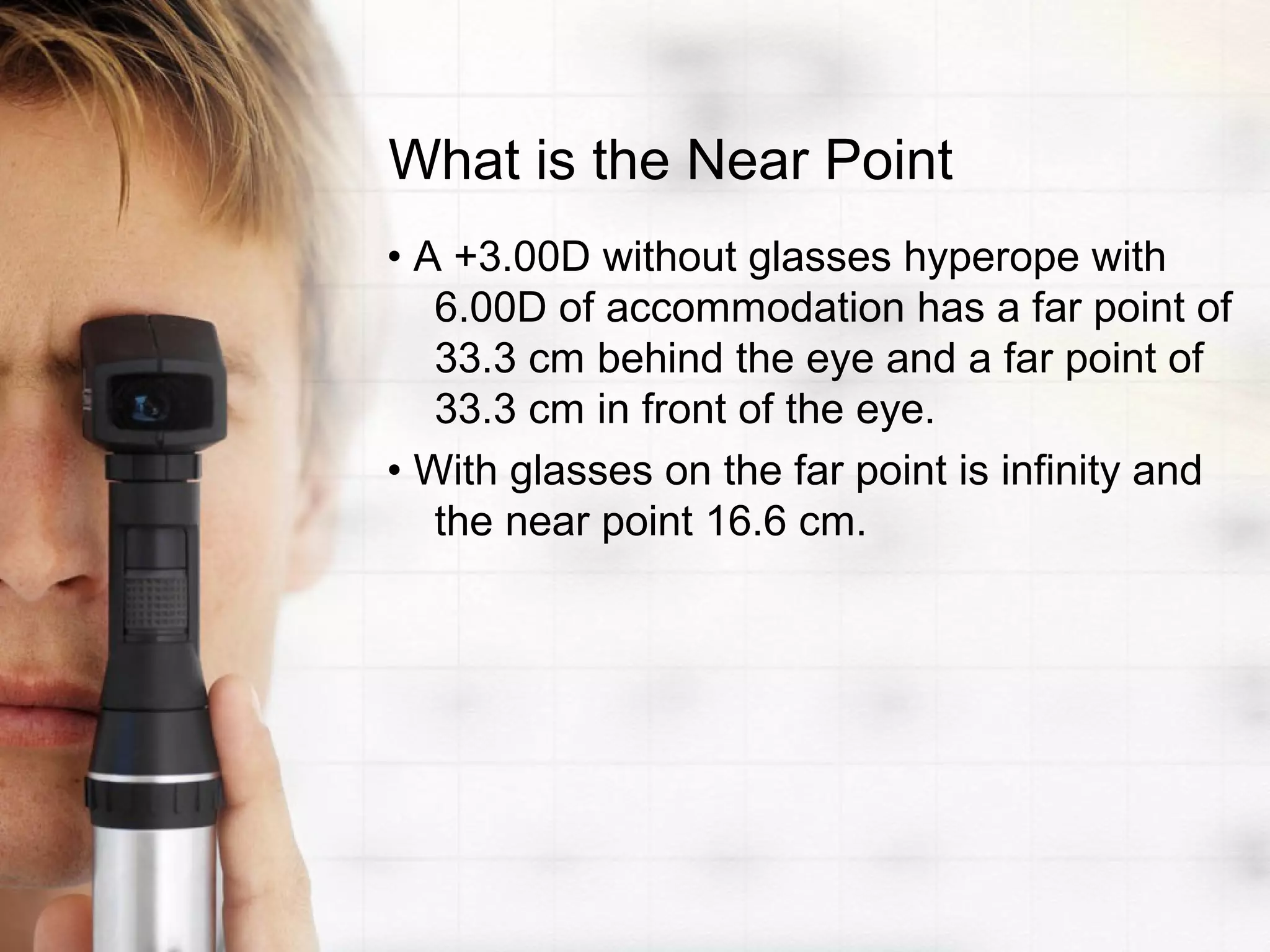 What is the Near Point
• A +3.00D without glasses hyperope with
6.00D of accommodation has a far point of
33.3 cm behind the eye and a far point of
33.3 cm in front of the eye.
• With glasses on the far point is infinity and
the near point 16.6 cm.
 