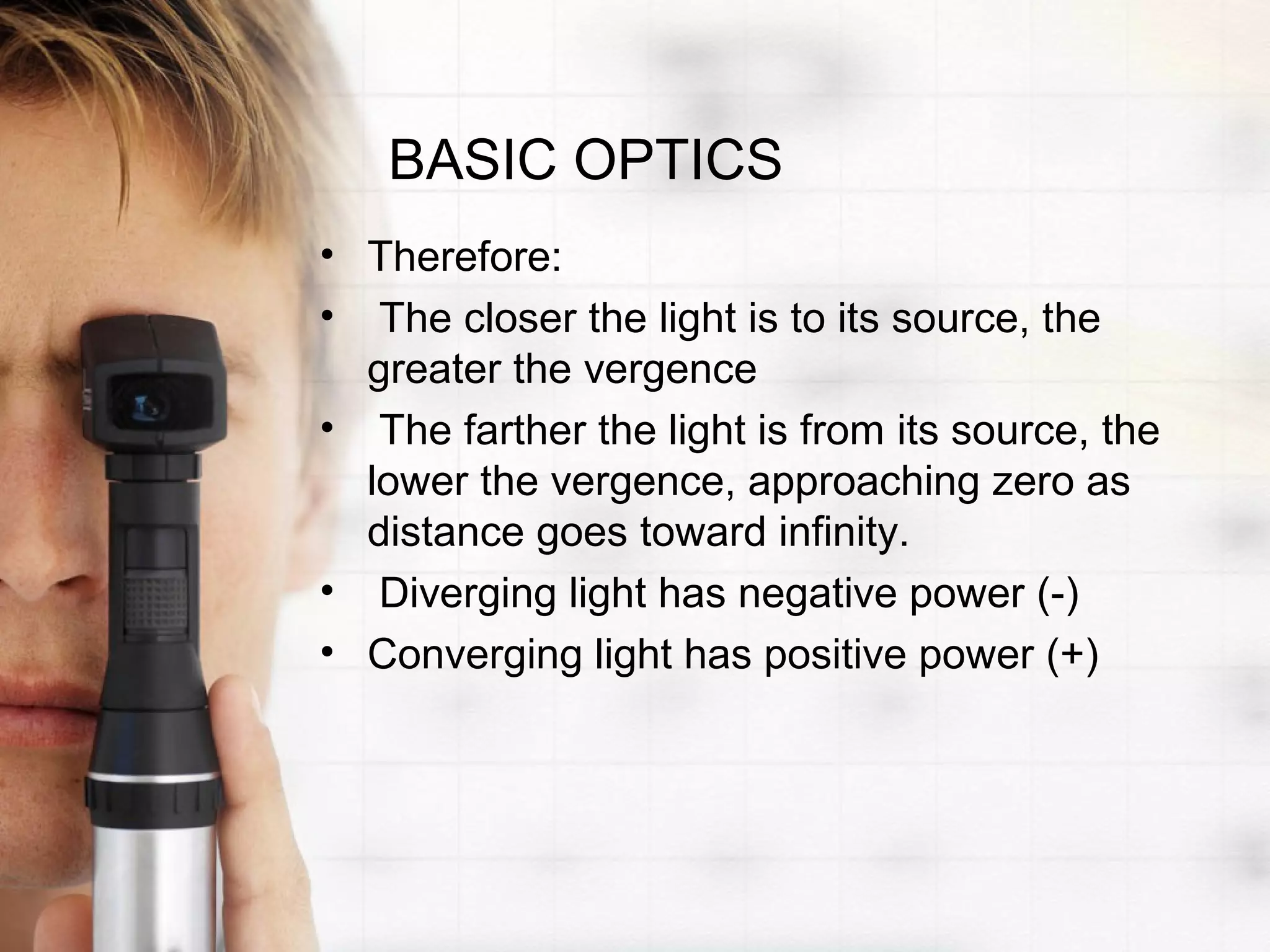 BASIC OPTICS
• Therefore:
• The closer the light is to its source, the
greater the vergence
• The farther the light is from its source, the
lower the vergence, approaching zero as
distance goes toward infinity.
• Diverging light has negative power (-)
• Converging light has positive power (+)
 