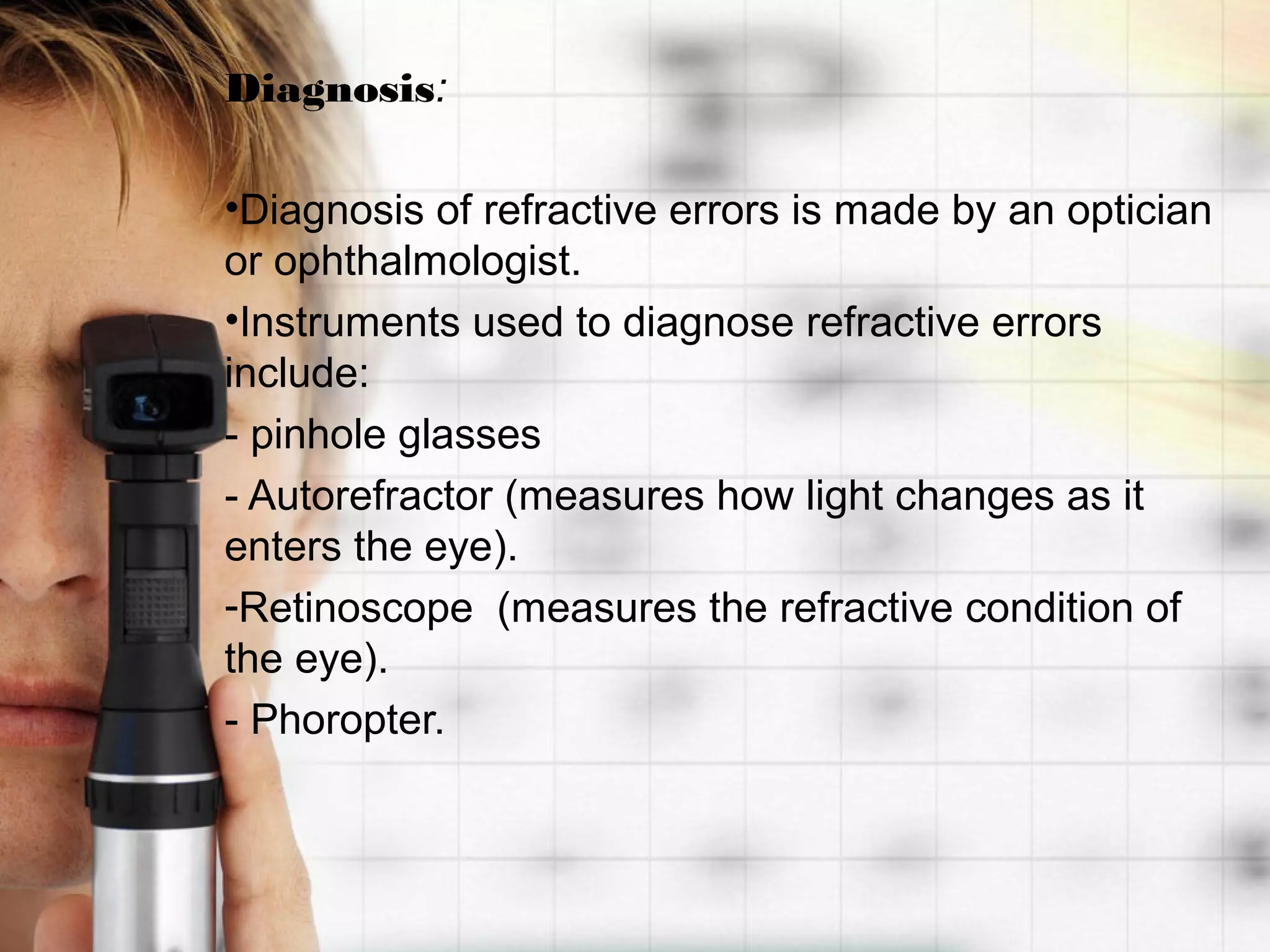 Diagnosis:
•Diagnosis of refractive errors is made by an optician
or ophthalmologist.
•Instruments used to diagnose refractive errors
include:
- pinhole glasses
- Autorefractor (measures how light changes as it
enters the eye).
-Retinoscope (measures the refractive condition of
the eye).
- Phoropter.
 