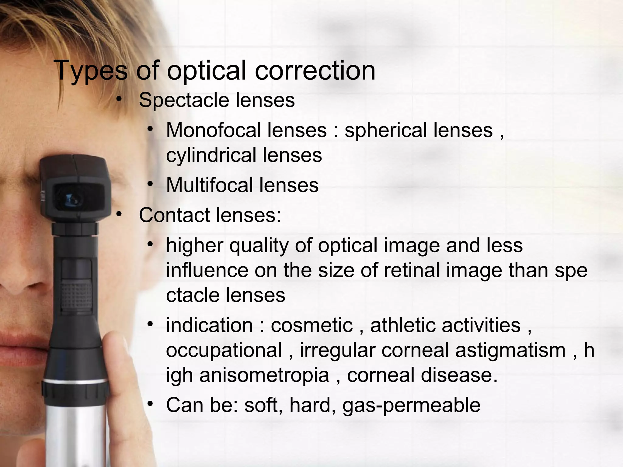 Types of optical correction
• Spectacle lenses
• Monofocal lenses : spherical lenses ,
cylindrical lenses
• Multifocal lenses
• Contact lenses:
• higher quality of optical image and less
influence on the size of retinal image than spe
ctacle lenses
• indication : cosmetic , athletic activities ,
occupational , irregular corneal astigmatism , h
igh anisometropia , corneal disease.
• Can be: soft, hard, gas-permeable
 
