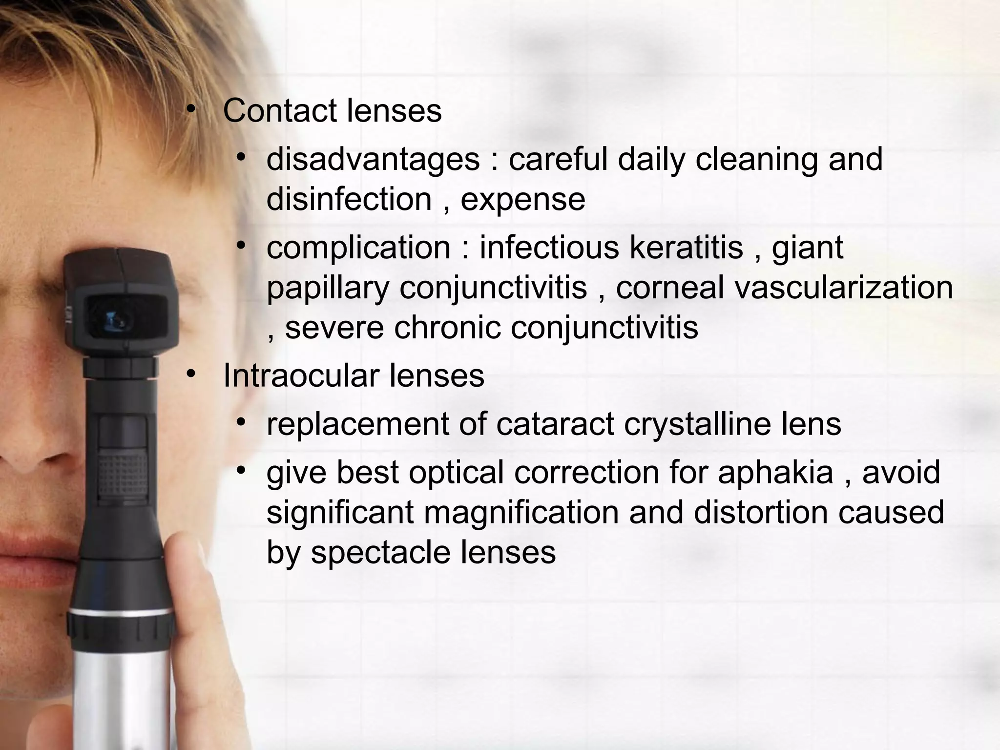 • Contact lenses
• disadvantages : careful daily cleaning and
disinfection , expense
• complication : infectious keratitis , giant
papillary conjunctivitis , corneal vascularization
, severe chronic conjunctivitis
• Intraocular lenses
• replacement of cataract crystalline lens
• give best optical correction for aphakia , avoid
significant magnification and distortion caused
by spectacle lenses
 