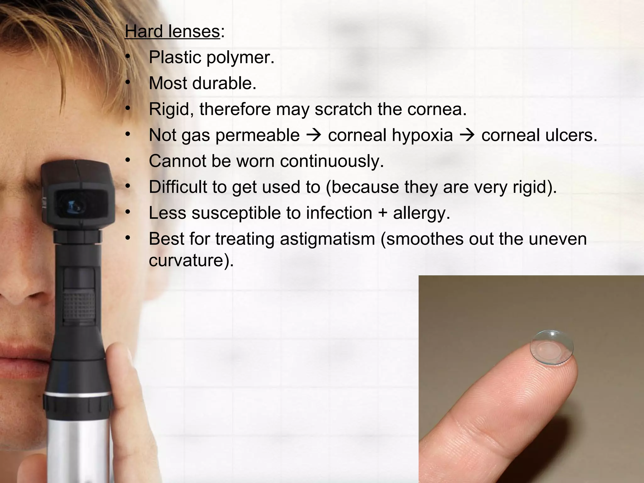 Hard lenses:
• Plastic polymer.
• Most durable.
• Rigid, therefore may scratch the cornea.
• Not gas permeable  corneal hypoxia  corneal ulcers.
• Cannot be worn continuously.
• Difficult to get used to (because they are very rigid).
• Less susceptible to infection + allergy.
• Best for treating astigmatism (smoothes out the uneven
curvature).
 