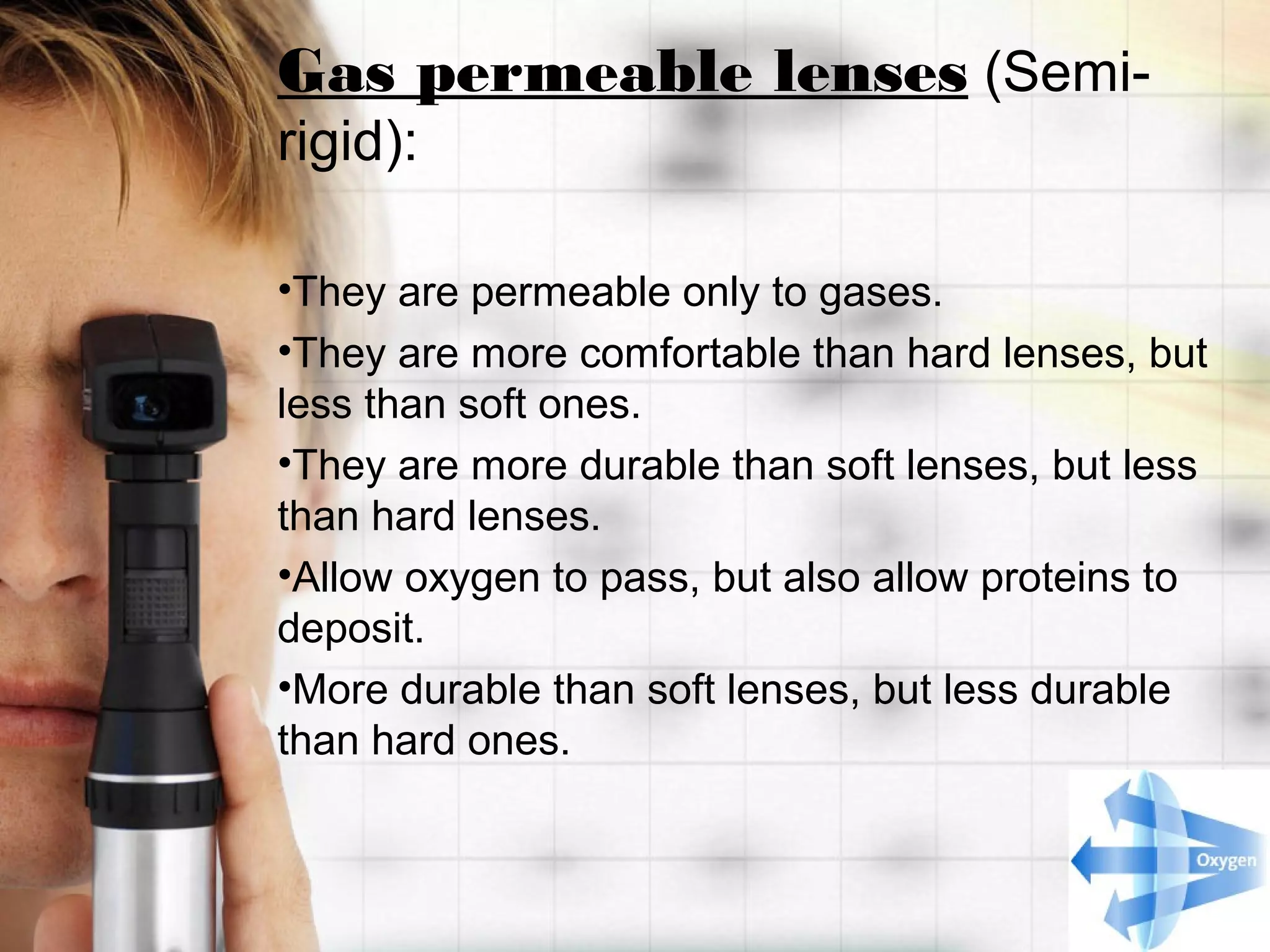Gas permeable lenses (Semi-
rigid):
•They are permeable only to gases.
•They are more comfortable than hard lenses, but
less than soft ones.
•They are more durable than soft lenses, but less
than hard lenses.
•Allow oxygen to pass, but also allow proteins to
deposit.
•More durable than soft lenses, but less durable
than hard ones.
 