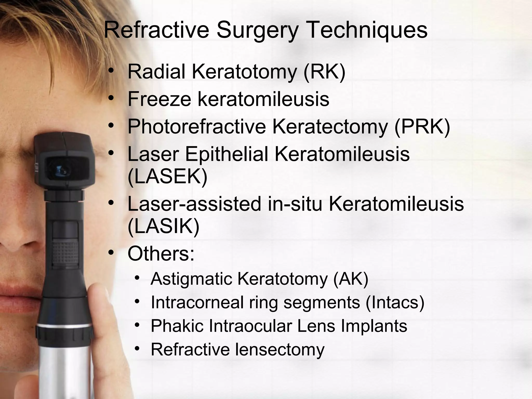 Refractive Surgery Techniques
• Radial Keratotomy (RK)
• Freeze keratomileusis
• Photorefractive Keratectomy (PRK)
• Laser Epithelial Keratomileusis
(LASEK)
• Laser-assisted in-situ Keratomileusis
(LASIK)
• Others:
• Astigmatic Keratotomy (AK)
• Intracorneal ring segments (Intacs)
• Phakic Intraocular Lens Implants
• Refractive lensectomy
 