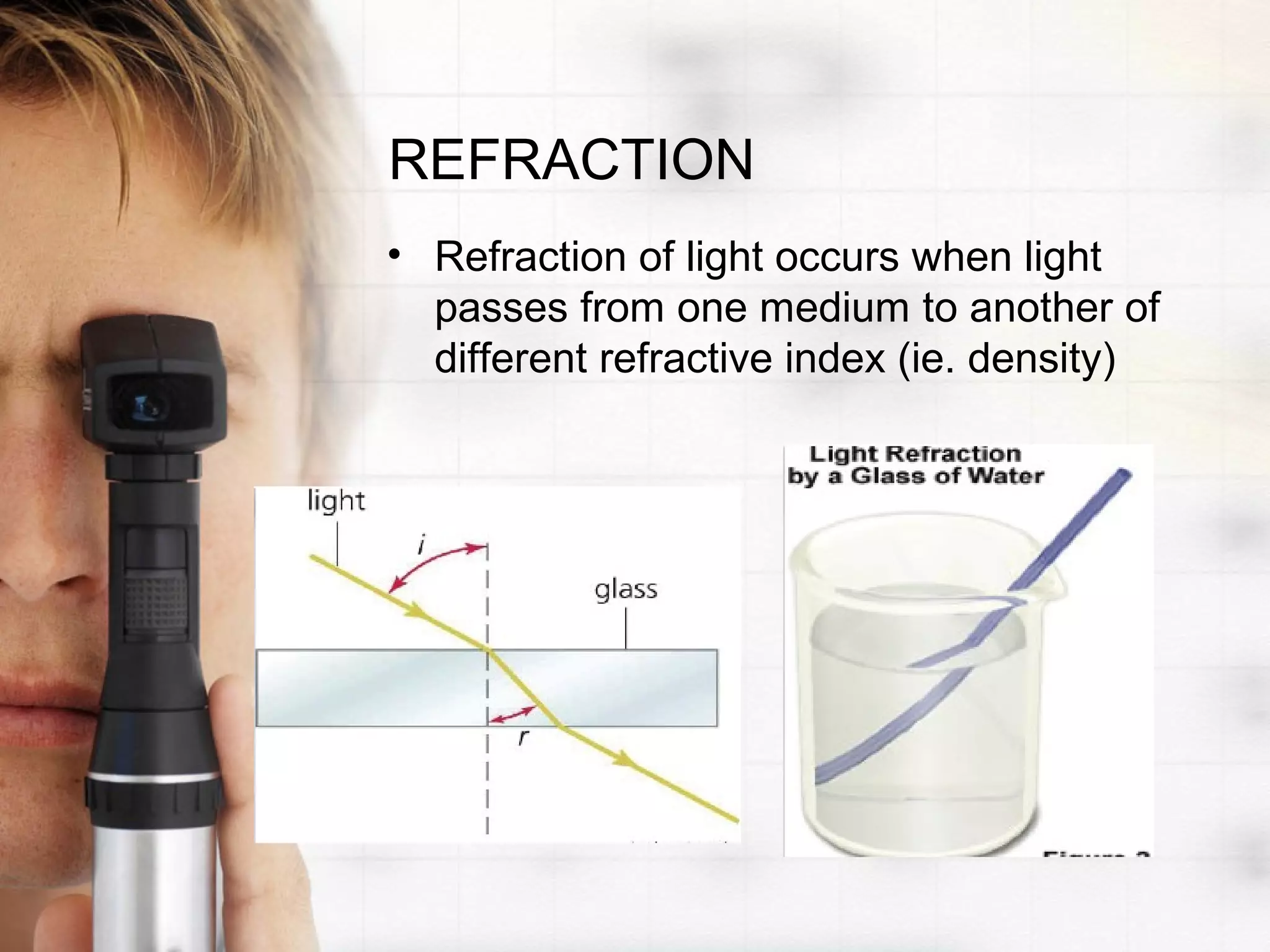 REFRACTION
• Refraction of light occurs when light
passes from one medium to another of
different refractive index (ie. density)
 