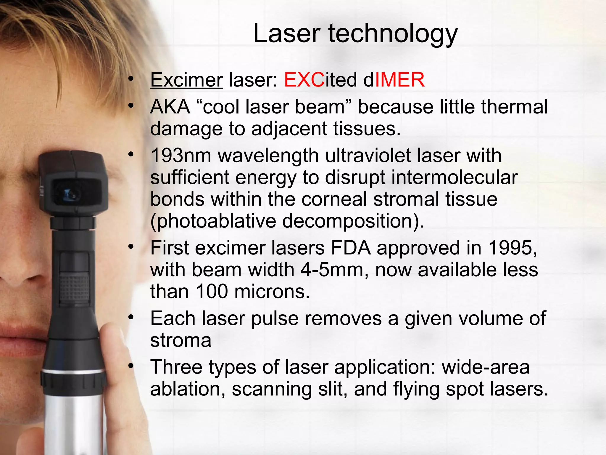 Laser technology
• Excimer laser: EXCited dIMER
• AKA “cool laser beam” because little thermal
damage to adjacent tissues.
• 193nm wavelength ultraviolet laser with
sufficient energy to disrupt intermolecular
bonds within the corneal stromal tissue
(photoablative decomposition).
• First excimer lasers FDA approved in 1995,
with beam width 4-5mm, now available less
than 100 microns.
• Each laser pulse removes a given volume of
stroma
• Three types of laser application: wide-area
ablation, scanning slit, and flying spot lasers.
 