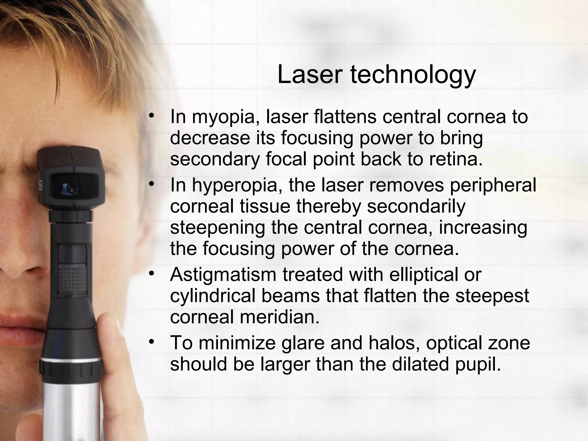 Laser technology
• In myopia, laser flattens central cornea to
decrease its focusing power to bring
secondary focal point back to retina.
• In hyperopia, the laser removes peripheral
corneal tissue thereby secondarily
steepening the central cornea, increasing
the focusing power of the cornea.
• Astigmatism treated with elliptical or
cylindrical beams that flatten the steepest
corneal meridian.
• To minimize glare and halos, optical zone
should be larger than the dilated pupil.
 