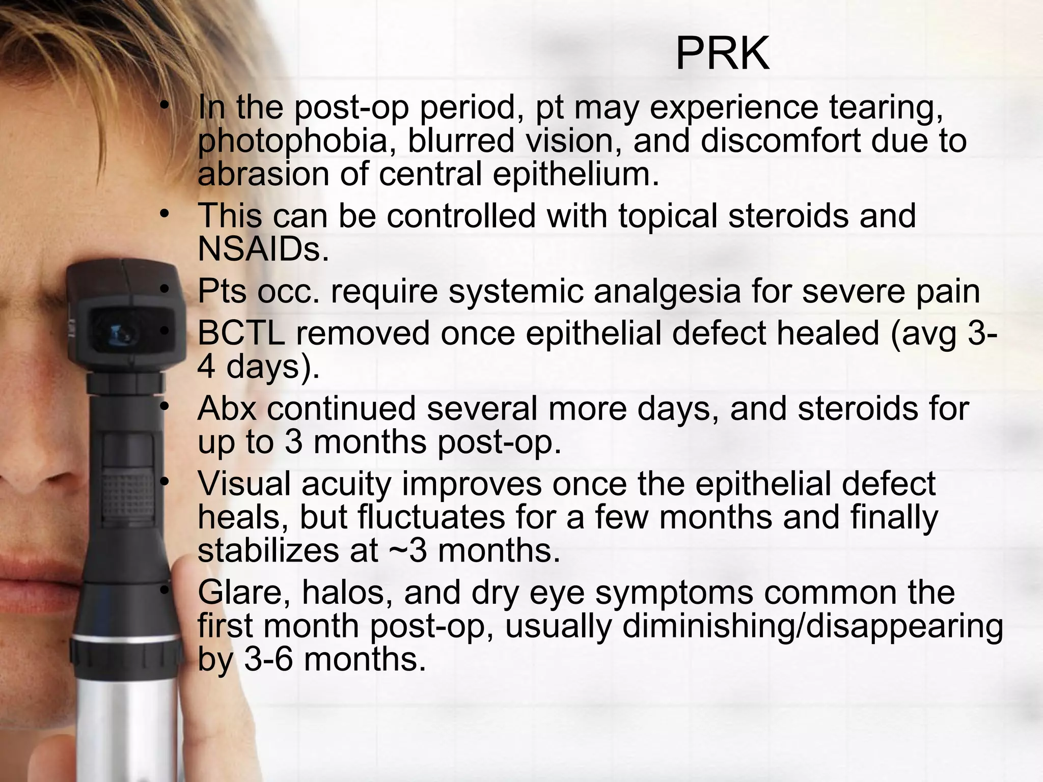 PRK
• In the post-op period, pt may experience tearing,
photophobia, blurred vision, and discomfort due to
abrasion of central epithelium.
• This can be controlled with topical steroids and
NSAIDs.
• Pts occ. require systemic analgesia for severe pain
• BCTL removed once epithelial defect healed (avg 3-
4 days).
• Abx continued several more days, and steroids for
up to 3 months post-op.
• Visual acuity improves once the epithelial defect
heals, but fluctuates for a few months and finally
stabilizes at ~3 months.
• Glare, halos, and dry eye symptoms common the
first month post-op, usually diminishing/disappearing
by 3-6 months.
 