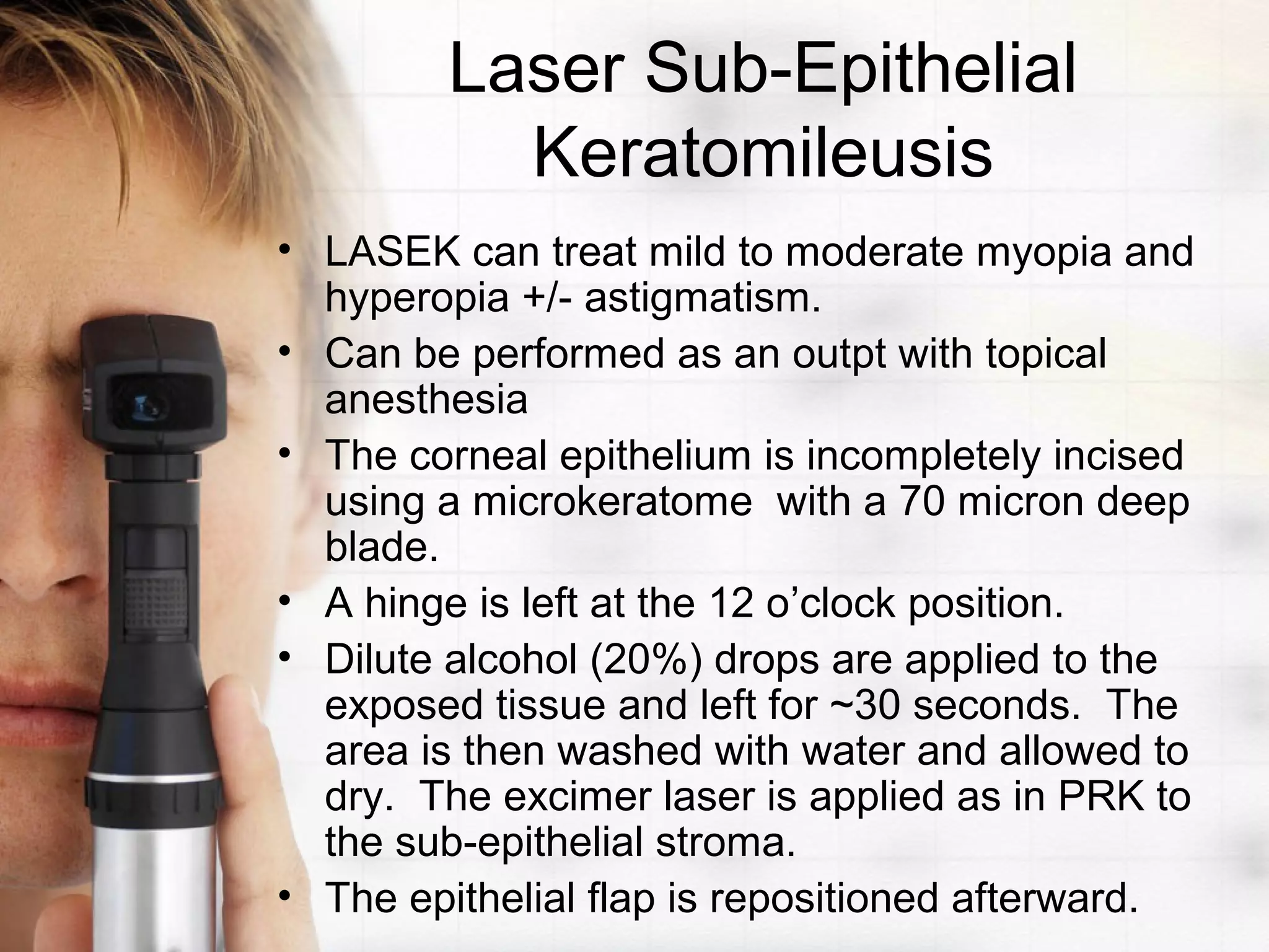 Laser Sub-Epithelial
Keratomileusis
• LASEK can treat mild to moderate myopia and
hyperopia +/- astigmatism.
• Can be performed as an outpt with topical
anesthesia
• The corneal epithelium is incompletely incised
using a microkeratome with a 70 micron deep
blade.
• A hinge is left at the 12 o’clock position.
• Dilute alcohol (20%) drops are applied to the
exposed tissue and left for ~30 seconds. The
area is then washed with water and allowed to
dry. The excimer laser is applied as in PRK to
the sub-epithelial stroma.
• The epithelial flap is repositioned afterward.
 