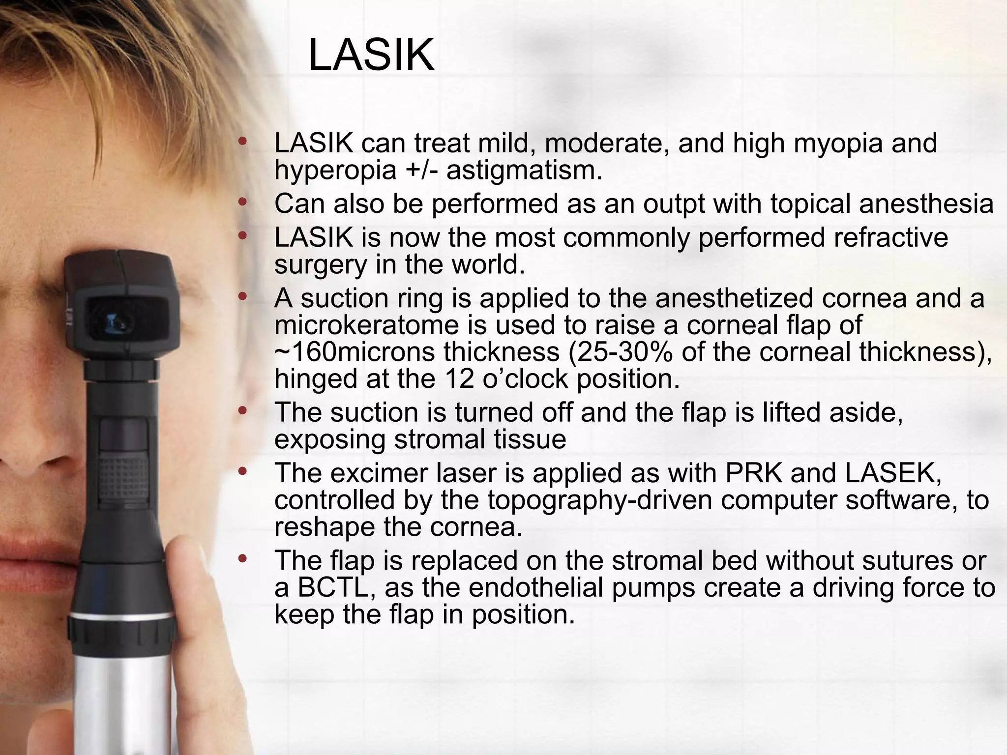 LASIK
• LASIK can treat mild, moderate, and high myopia and
hyperopia +/- astigmatism.
• Can also be performed as an outpt with topical anesthesia
• LASIK is now the most commonly performed refractive
surgery in the world.
• A suction ring is applied to the anesthetized cornea and a
microkeratome is used to raise a corneal flap of
~160microns thickness (25-30% of the corneal thickness),
hinged at the 12 o’clock position.
• The suction is turned off and the flap is lifted aside,
exposing stromal tissue
• The excimer laser is applied as with PRK and LASEK,
controlled by the topography-driven computer software, to
reshape the cornea.
• The flap is replaced on the stromal bed without sutures or
a BCTL, as the endothelial pumps create a driving force to
keep the flap in position.
 