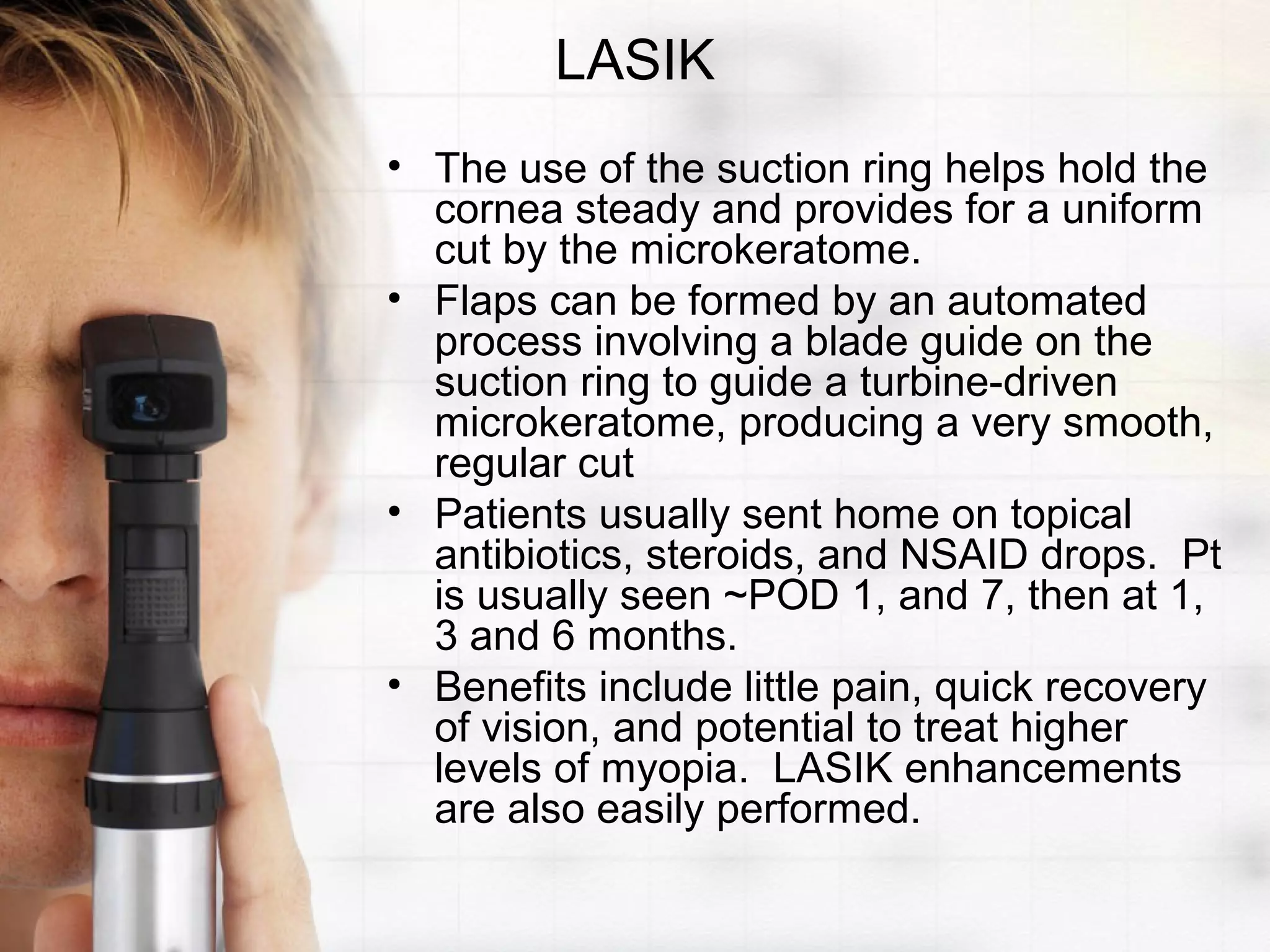 LASIK
• The use of the suction ring helps hold the
cornea steady and provides for a uniform
cut by the microkeratome.
• Flaps can be formed by an automated
process involving a blade guide on the
suction ring to guide a turbine-driven
microkeratome, producing a very smooth,
regular cut
• Patients usually sent home on topical
antibiotics, steroids, and NSAID drops. Pt
is usually seen ~POD 1, and 7, then at 1,
3 and 6 months.
• Benefits include little pain, quick recovery
of vision, and potential to treat higher
levels of myopia. LASIK enhancements
are also easily performed.
 