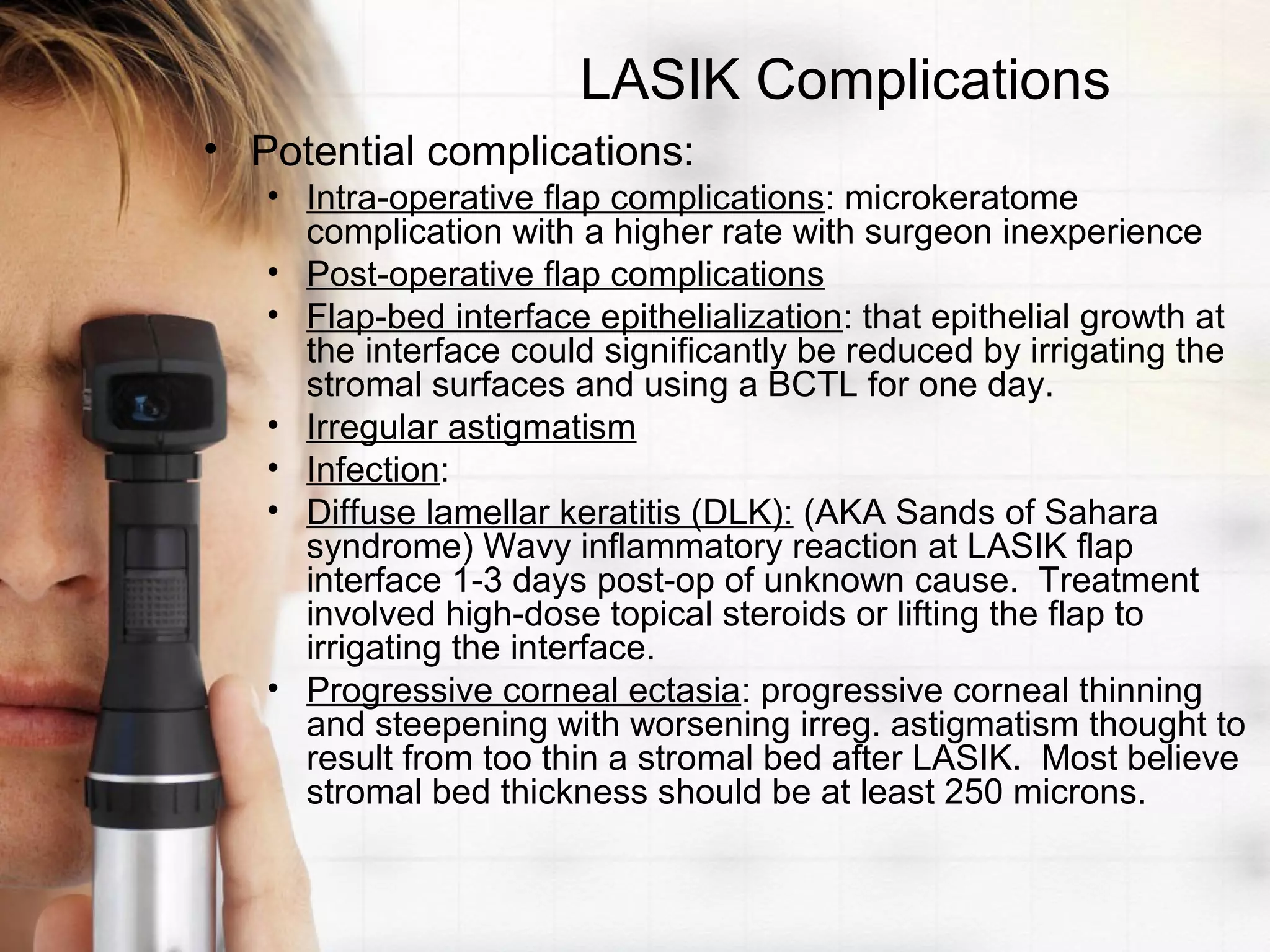LASIK Complications
• Potential complications:
• Intra-operative flap complications: microkeratome
complication with a higher rate with surgeon inexperience
• Post-operative flap complications
• Flap-bed interface epithelialization: that epithelial growth at
the interface could significantly be reduced by irrigating the
stromal surfaces and using a BCTL for one day.
• Irregular astigmatism
• Infection:
• Diffuse lamellar keratitis (DLK): (AKA Sands of Sahara
syndrome) Wavy inflammatory reaction at LASIK flap
interface 1-3 days post-op of unknown cause. Treatment
involved high-dose topical steroids or lifting the flap to
irrigating the interface.
• Progressive corneal ectasia: progressive corneal thinning
and steepening with worsening irreg. astigmatism thought to
result from too thin a stromal bed after LASIK. Most believe
stromal bed thickness should be at least 250 microns.
 
