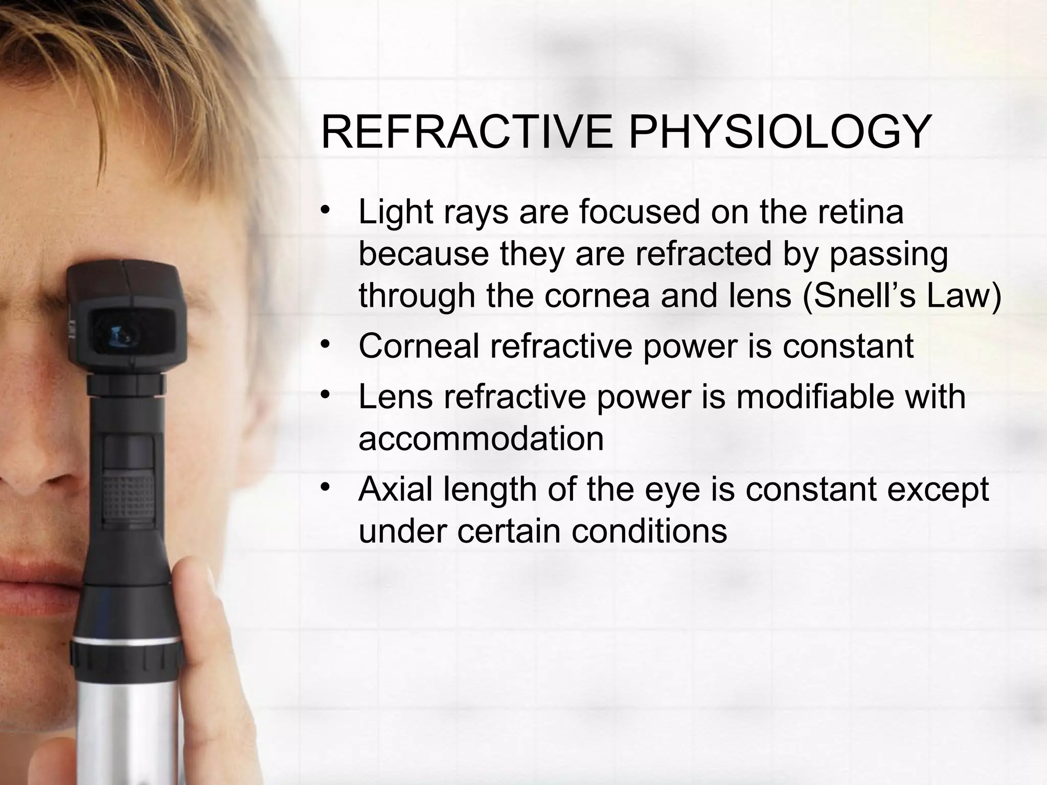 REFRACTIVE PHYSIOLOGY
• Light rays are focused on the retina
because they are refracted by passing
through the cornea and lens (Snell’s Law)
• Corneal refractive power is constant
• Lens refractive power is modifiable with
accommodation
• Axial length of the eye is constant except
under certain conditions
 