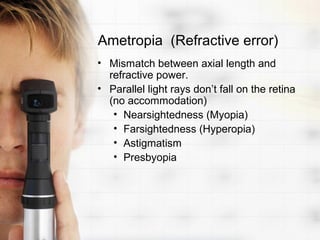 Ametropia (Refractive error)
• Mismatch between axial length and
  refractive power.
• Parallel light rays don’t fall on the retina
  (no accommodation)
   • Nearsightedness (Myopia)
   • Farsightedness (Hyperopia)
   • Astigmatism
   • Presbyopia
 