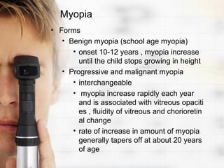 Myopia
• Forms
   • Benign myopia (school age myopia)
      • onset 10-12 years , myopia increase
        until the child stops growing in height
   • Progressive and malignant myopia
      • interchangeable
      • myopia increase rapidly each year
        and is associated with vitreous opaciti
        es , fluidity of vitreous and chorioretin
        al change
      • rate of increase in amount of myopia
        generally tapers off at about 20 years
        of age
 