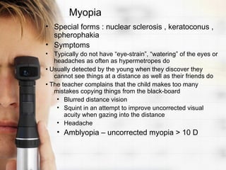 Myopia
• Special forms : nuclear sclerosis , keratoconus ,
  spherophakia
• Symptoms
• Typically do not have “eye-strain”, “watering” of the eyes or
   headaches as often as hypermetropes do
• Usually detected by the young when they discover they
   cannot see things at a distance as well as their friends do
• The teacher complains that the child makes too many
   mistakes copying things from the black-board
    • Blurred distance vision
    • Squint in an attempt to improve uncorrected visual
       acuity when gazing into the distance
    • Headache
    • Amblyopia – uncorrected myopia > 10 D
 