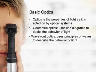 Basic Optics
• Optics is the properties of light as it is
   acted on by optical systems
• Geometric optics: uses line diagrams to
   depict the behavior of light
• Wavefront optics: uses principles of waves
   to describe the behavior of light
 