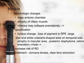 Myopia
 • Morphologic changes
    • deep anterior chamber
    • atrophy of ciliary muscle
    • vitreous may collapse prematurely -->
    opacification
    • fundus change : loss of pigment in RPE ,large
     disc and white crescent-shaped area on temporal side ,
      atrophy in macular area , posterior staphyloma ,retinal
      eneration-->hole-->
    increase risk of RD
 • Treatment : concave lenses, clear lens extraction
 