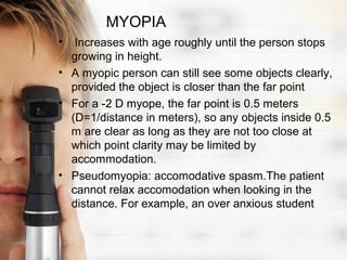 MYOPIA
•  Increases with age roughly until the person stops
  growing in height.
• A myopic person can still see some objects clearly,
  provided the object is closer than the far point
• For a -2 D myope, the far point is 0.5 meters
  (D=1/distance in meters), so any objects inside 0.5
  m are clear as long as they are not too close at
  which point clarity may be limited by
  accommodation.
• Pseudomyopia: accomodative spasm.The patient
  cannot relax accomodation when looking in the
  distance. For example, an over anxious student
 
