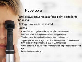 Hyperopia
• Parallel rays converge at a focal point posterior to
  the retina
• Etiology : not clear , inherited
• Causes:
   • excessive short globe (axial hyperopia) : more common
   • insufficient refractive power (refractive hyperopia)
   • The length of the eyeball is shorter than it should be
   • Hyperopia forms a stage in normal development of the eyes—at
     birth eyes are hypermetropic (2.5 to 3.0 Diopters).
   • When persists in adulthood it represents an imperfectly developed
     eye.
   • Lens changes (cataract).
 