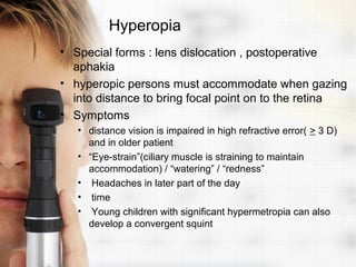 Hyperopia
• Special forms : lens dislocation , postoperative
  aphakia
• hyperopic persons must accommodate when gazing
  into distance to bring focal point on to the retina
• Symptoms
   • distance vision is impaired in high refractive error( > 3 D)
     and in older patient
   • “Eye-strain”(ciliary muscle is straining to maintain
     accommodation) / “watering” / “redness”
   • Headaches in later part of the day
   • time
   • Young children with significant hypermetropia can also
     develop a convergent squint
 