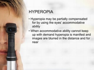 HYPEROPIA
• Hyperopia may be partially compensated
   for by using the eyes’ accommodative
   ability
• When accommodative ability cannot keep
   up with demand hyperopia is manifest and
   images are blurred in the distance and for
   near
 