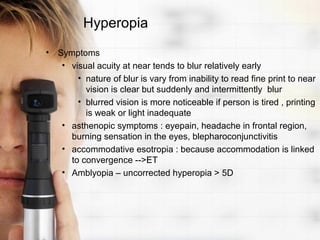 Hyperopia
• Symptoms
   • visual acuity at near tends to blur relatively early
       • nature of blur is vary from inability to read fine print to near
         vision is clear but suddenly and intermittently blur
       • blurred vision is more noticeable if person is tired , printing
         is weak or light inadequate
   • asthenopic symptoms : eyepain, headache in frontal region,
     burning sensation in the eyes, blepharoconjunctivitis
   • accommodative esotropia : because accommodation is linked
     to convergence -->ET
   • Amblyopia – uncorrected hyperopia > 5D
 