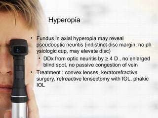 Hyperopia

• Fundus in axial hyperopia may reveal
  pseudooptic neuritis (indistinct disc margin, no ph
  ysiologic cup, may elevate disc)
   • DDx from optic neuritis by > 4 D , no enlarged
     blind spot, no passive congestion of vein
• Treatment : convex lenses, keratorefractive
  surgery, refreactive lensectomy with IOL, phakic
  IOL
 